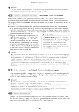 166
Unité 6  S'engager avec passion
 CORRIGÉ
Ces lieux peuvent être situés à Paris sur le célèbre « pont des amours » ou pont des Arts. La vidéo
pourrait parler du phénomène des cadenas d’amour à Paris.
Posez-vous les bonnes questions !2 (env.10 minutes)  Formedetravail :en binômes
Ce reportage est diffusé par l’Agence France-Presse (AFP). L’AFP est une agence de presse
mondiale et généraliste chargée de collecter, vérifier, recouper et diffuser l’information sous une
forme neutre, fiable et utilisable par tous types de médias, mais aussi par de grandes entreprises et
administrations.
• Faire lire l’activité et demander aux apprenants combien de questions leur sont posées et
ce sur quoi on les interroge, afin qu’ils aient en tête ce qu’ils doivent repérer dans la vidéo.
Les inciter à prendre des notes lors du visionnage : d’une part, pour répondre aux questions
« Qui ? Quand ? Où ? Quoi ? Comment ? » et d’autre part, pour relever les mots et expressions
permettant de décrire une tradition.
• Visionner la vidéo une première fois. Former
des binômes et les inviter à confronter leurs
notes après avoir répondu aux questions.
Corriger collectivement, puis leur demander
de citer les mots et expressions permettant
de décrire une tradition. Les inviter à en citer
d’autres. Pour conclure l’activité, leur proposer
de consulter l’objectif communicatif « Décrire
une tradition » situé en page 128.
 CORRIGÉ
a. Il s’agit d’une tradition pour les amoureux, qui consiste à accrocher un cadenas d’amour à un pont.
b. Généralement, ce sont les amoureux qui posent des cadenas, mais certaines personnes le font
aussi en mémoire d’un animal disparu ou encore sous forme de prière pour un ami ou un parent
malade afin d’aider à la guérison. Cela se passe sur le pont des Arts à Paris.
c. Le nom des personnes (ou leurs initiales) est généralement écrit sur le cadenas, les deux amoureux
choisissent un espace pour accrocher ensemble le cadenas, puis la clé est jetée dans la Seine.
d. Le cadenas symbolise l’amour éternel ; il permet de prouver ses sentiments et d’être lié à l’autre
pour la vie.
Restez à l’écoute !3 (env. 5 minutes)  Formedetravail :en binômes ou en groupes
Inviter les apprenants à lire les questions et visionner une deuxième fois la vidéo. Les inviter
à répondre en binômes ou en petits groupes. Corriger collectivement. Leur demander de
décrire un cadre romantique de leur choix.
 CORRIGÉ
a. « les amoureux », « un cadre romantique », « se prouver ses sentiments », « représenter son
amour », « un symbole », « être attachés », « être liés », « s’aimer ».
b. Le cadre est romantique d’une part parce que le pont est situé à Paris, la capitale des amoureux,
mais aussi par le décor : les monuments, les ponts et la Seine.
c. Un vendeur « à la sauvette » est une personne qui vend toutes sortes de marchandises sans
autorisation dans un espace public (un trottoir, un pont, un marché...).
Activité complémentaire
Par deux : un amoureux romantique propose à sa compagne d’accrocher un cadenas sur le
pont des Arts ; celle-ci trouve l’idée ridicule, d’autant plus qu’elle dégrade un lieu public. Tous
deux insistent pour défendre leur point de vue. Faire jouer la scène.
Le pont des Arts est un pont traversant
la Seine au centre de Paris. La première
passerelle avait été construite en 1804
sous l’égide de Napoléon Bonaparte.
Aujourd’hui piétonnier, ce lieu attire
touristes, peintres et photographes pour
son point de vue unique.
+ de Culture
 