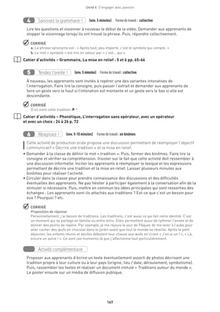 167
Unité 6  S'engager avec passion
Saisissez la grammaire !4 (env. 5 minutes)  Formedetravail : collective
Lire les questions et visionner à nouveau le début de la vidéo. Demander aux apprenants de
stopper le visionnage lorsqu’ils ont trouvé la phrase. Puis, répondre collectivement.
 CORRIGÉ
a. La phrase synonyme est : « Après tout, peu importe, c’est le symbole qui compte. »
b. Le mot « symbole » est mis en valeur par « c’est... qui ».
Cahier d’activités – Grammaire, La mise en relief : 5 et 6 pp. 65-66
Tendez l’oreille !5 (env. 5 minutes)  Formedetravail :collective
À nouveau, les apprenants sont invités à repérer une des variantes intonatives de
l’interrogation. Faire lire la consigne, puis passer l’extrait et demander aux apprenants de
faire un geste vers le haut si l’intonation est montante et un geste vers le bas si elle est
descendante.
 CORRIGÉ
D’où vient cette tradition  ?
Cahier d’activités – Phonétique, L’interrogation sans opérateur, avec un opérateur
et avec un choix : 24 à 26 p. 72
Réagissez !6 (env. 5-10 minutes)  Formedetravail :en binômes
Cette activité de production orale propose une discussion permettant de réemployer l’objectif
communicatif « Décrire une tradition » et la mise en relief.
• Demander à la classe de définir le mot « tradition ». Puis, former des binômes. Faire lire la
consigne et vérifier sa compréhension. Insister sur le fait que cette activité doit ressembler à
une discussion informelle. Inciter les apprenants à réemployer le lexique et les expressions
permettant de décrire une tradition et la mise en relief. Laisser plusieurs minutes aux
binômes pour réaliser l’activité.
• Circuler dans la classe pour prendre connaissance des discussions et des difficultés
éventuelles des apprenants. Ne pas hésiter à participer également à la conversation afin de la
stimuler si nécessaire. Puis, mettre en commun les idées principales qui sont ressorties des
échanges : Les apprenants sont-ils attachés aux traditions ? Est-ce que c’est un besoin pour
eux ? Pourquoi ? etc.
 CORRIGÉ
Proposition de réponse
Personnellement, j’ai besoin de traditions. Les traditions, c’est aussi ce qui fait notre identité. C’est
un moment qui se partage en famille ou entre amis. Elles permettent aussi de rythmer l’année et de
donner des points de repère. Par exemple, je me réjouis le jour de Pâques de me lever à l’aube pour
aller cacher des œufs en chocolat dans le jardin avant que tout le monde se réveille. Après le petit
déjeuner, les enfants réunis et excités débutent leur chasse aux œufs en criant « J’en ai un ! », « Là,
encore un autre ! ». Ce sont ces moments-là que j’affectionne tout particulièrement.
Activité complémentaire
Proposer aux apprenants d’écrire un texte éventuellement assorti de photos décrivant une
tradition propre à leur culture ou à leur pays (origine, lieu / date, déroulement, symbolisme).
Puis, rassembler les textes et réaliser un document intitulé « Traditions autour du monde ».
Le poster ensuite sur un média de diffusion publique.
 