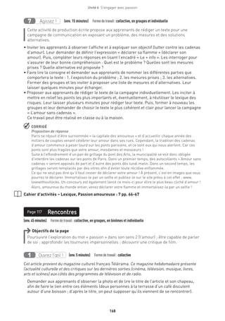 168
Unité 6  S'engager avec passion
Agissez !7 (env. 15 minutes)  Formedetravail :collective, en groupes et individuelle
Cette activité de production écrite propose aux apprenants de rédiger un texte pour une
campagne de communication en exposant un problème, des mesures et des solutions
alternatives.
• Inviter les apprenants à observer l’affiche et à expliquer son objectif (lutter contre les cadenas
d’amour). Leur demander de définir l’expression « déclarer sa flamme » (déclarer son
amour). Puis, compléter leurs réponses en lisant l’encadré « Le + info ». Les interroger pour
s’assurer de leur bonne compréhension : Quel est le problème ? Quelles sont les mesures
prises ? Quelle alternative est proposée ?
• Faire lire la consigne et demander aux apprenants de nommer les différentes parties que
comportera le texte : 1. l’exposition du problème ; 2. les mesures prises ; 3. les alternatives.
Former des groupes et les inviter à proposer une liste de mesures et d’alternatives. Leur
laisser quelques minutes pour échanger.
• Proposer aux apprenants de rédiger le texte de la campagne individuellement. Les inciter à
mettre en relief les points les plus importants et, éventuellement, à réutiliser le lexique des
risques. Leur laisser plusieurs minutes pour rédiger leur texte. Puis, former à nouveau les
groupes et leur demander de choisir le texte le plus cohérent et clair pour lancer la campagne
« L’amour sans cadenas ».
Ce travail peut être réalisé en classe ou à la maison.
 CORRIGÉ
Proposition de réponse
Paris se réjouit d’être surnommée « la capitale des amoureux » et d’accueillir chaque année des
milliers de couples venant célébrer leur amour dans ses rues. Cependant, la tradition des cadenas
d’amour commence à peser lourd sur les ponts parisiens, et ce sont eux qui nous alertent. Car ces
ponts sont plus fragiles que votre amour, mesdames et messieurs !
Suite à l’effondrement d’un pan de grillage du pont des Arts, la municipalité se voit donc obligée
d’interdire les cadenas sur les ponts de Paris. Dans un premier temps, des autocollants « Amour sans
cadenas » seront apposés de part et d’autre des ponts dès lundi matin. Dans un second temps, les
grillages seront remplacés par des vitres afin d’éviter toute récidive enflammée.
Ce qui ne veut pas dire qu’il faut cesser de déclarer votre amour ! À présent, c’est en images que vous
pourrez le déclarer. Immortalisez-le par un selfie et publiez-le sur le site prévu à cet effet : www.
lovewithoutlocks. Un concours est également lancé ce mois-ci pour élire le plus beau cliché d’amour !
Alors, amoureux du monde entier, venez déclarer votre flamme et immortalisez-la par un selfie !
Cahier d’activités – Lexique, Passion amoureuse : 7 pp. 66-67
Page 117
(env.45minutes)  Formedetravail :collective, en groupes, en binômes et individuelle
RencontresPage 117
Objectifs de la page
Poursuivre l’exploration du mot « passion » dans son sens 2 (l’amour) ; être capable de parler
de soi ; approfondir les tournures impersonnelles ; découvrir une critique de film.
Ouvrez l’œil !1 	 (env.5 minutes)  Formedetravail :collective
Cet article provient du magazine culturel français Télérama. Ce magazine hebdomadaire présente
l’actualité culturelle et des critiques sur les dernières sorties (cinéma, télévision, musique, livres,
arts et scènes) aux côtés des programmes de télévision et de radio.
Demander aux apprenants d’observer la photo et de lire le titre de l’article et son chapeau,
afin de faire le lien entre ces éléments (deux personnes à la terrasse d’un café discutent
autour d’une boisson ; d’après le titre, on peut supposer qu’ils viennent de se rencontrer).
 