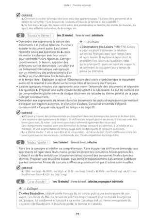 Unité 1  Prendre le temps
17
 CORRIGÉ
a. Comment concilier le temps libre avec celui des apprentissages ? Le bien-être personnel et le
besoin de se former ? Les besoins de l’individu et ceux de la famille et de la société ?
b. Ils font du jardinage, des repas entre amis, des promenades en famille, des visites de musées, du
sport, des activités culturelles, du bricolage, etc.
Trouvez le thème !2   (env.20 minutes)  Formedetravail :individuelle
• Demander aux apprenants la nature des
documents 1 et 2 et les faire lire. Puis faire
écouter le document audio. Les laisser
répondre seuls aux questions du a., puis
les inviter à échanger avec leur voisin
pour confronter leurs réponses. Corriger
collectivement. Si besoin, apporter des
précisions sur les documents : un salon est
un événement thématique qui regroupe
sur un même lieu des professionnels d’un
secteur ou d’un domaine (ici, le bien-être
et le temps libre). Expliquer ce qu’est l’Observatoire des loisirs et préciser que le document
audio est le résultat d’une étude sur le temps libre et les loisirs des Français.
• Laisser quelques minutes aux apprenants pour revoir l’ensemble des documents et répondre
à la question b. Proposer une autre écoute du document 3 si nécessaire. Le but de l’activité est
de comprendre en quoi le thème de chaque document se rattache au thème général de la page.
Corriger collectivement.
• Demander aux apprenants de relever dans les documents les mots et expressions permettant
d’évoquer son rapport au temps, et d’en citer d’autres. Consulter ensemble l’objectif
communicatif « Évoquer son rapport au temps » en page 29.
 CORRIGÉ
a. On peut y trouver des professionnels qui travaillent dans les domaines des loisirs et du bien-être.
Les vacances sont synonymes de départ. Si un Français ne part pas en vacances, il s’occupe avec des
loisirs ponctuels (à noter : ces loisirs ponctuels rythment également les vacances).
Les changements notables sont une diminution du temps consacré au sommeil, à la toilette et au
ménage ; et une augmentation du temps passé dans les transports et consacré aux loisirs.
b. Le thème du doc. 1 est le bien-être et le temps libre ; le thème du doc. 2 est la différence entre les
loisirs ponctuels et les vacances ; le thème du doc. 3 est la répartition du temps libre.
Tendez l’oreille !3   (env.5 minutes)  Formedetravail :collective
Faire lire la consigne et vérifier sa compréhension. Faire écouter les chiffres et demander aux
apprenants de taper dans leurs mains lorsqu’on entend les consonnes finales prononcées.
L’objectif est de les sensibiliser à la prononciation (ou non) des consonnes finales dans les
chiffres. Proposer une deuxième écoute, puis corriger collectivement. Les amener à déduire
que les consonnes finales de certains chiffres se prononcent et que d’autres sont muettes.
 CORRIGÉ
a. 1986 : oui (six) – b. 2010 : oui (dix) – c. 7h19 : oui (sept / neuf) – d. 8h06 : oui (huit / six) – e. 8,1 : oui
(huit) et non (un) – f. 6,5 : oui (six / cinq)
Ça se discute !4   (env.10 minutes)  Formedetravail :collective, en groupes et individuelle
L’Observatoire des Loisirs PMU-TNS Sofres
a pour vocation d’observer la relation
qu’ont les Français avec leur temps libre
et leurs loisirs. Il explore la façon dont ils
pratiquent les loisirs du quotidien, ceux
qu’ils pratiquent, quels en sont les supports
et comment ils occupent leurs temps de
pause ou d’attente.
+ de Culture
Charles Baudelaire, célèbre poète français du xixe
siècle, publia une seule œuvre de son
vivant, Les Fleurs du Mal. Ce recueil de poèmes, trop choquant pour la morale bourgeoise
de l’époque, fut condamné et censuré à sa sortie. Le temps est un thème omniprésent du
« spleen » de Baudelaire. Il étouffe le poète, le domine et l’obsède.
+ de Culture
 
