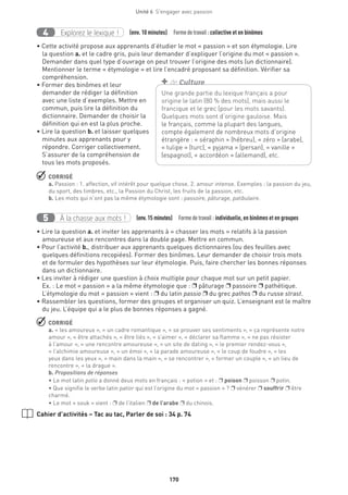 170
Unité 6  S'engager avec passion
Explorez le lexique !4 (env. 10 minutes)  Formedetravail :collective et en binômes
• Cette activité propose aux apprenants d’étudier le mot « passion » et son étymologie. Lire
la question a. et le cadre gris, puis leur demander d’expliquer l’origine du mot « passion ».
Demander dans quel type d’ouvrage on peut trouver l’origine des mots (un dictionnaire).
Mentionner le terme « étymologie » et lire l’encadré proposant sa définition. Vérifier sa
compréhension.
• Former des binômes et leur
demander de rédiger la définition
avec une liste d’exemples. Mettre en
commun, puis lire la définition du
dictionnaire. Demander de choisir la
définition qui en est la plus proche.
• Lire la question b. et laisser quelques
minutes aux apprenants pour y
répondre. Corriger collectivement.
S’assurer de la compréhension de
tous les mots proposés.
 CORRIGÉ
a. Passion : 1. affection, vif intérêt pour quelque chose. 2. amour intense. Exemples : la passion du jeu,
du sport, des timbres, etc., la Passion du Christ, les fruits de la passion, etc.
b. Les mots qui n’ont pas la même étymologie sont : passoire, pâturage, patibulaire.
À la chasse aux mots !5 (env.15 minutes)  Formedetravail : individuelle, en binômes et en groupes
• Lire la question a. et inviter les apprenants à « chasser les mots » relatifs à la passion
amoureuse et aux rencontres dans la double page. Mettre en commun.
• Pour l’activité b., distribuer aux apprenants quelques dictionnaires (ou des feuilles avec
quelques définitions recopiées). Former des binômes. Leur demander de choisir trois mots
et de formuler des hypothèses sur leur étymologie. Puis, faire chercher les bonnes réponses
dans un dictionnaire.
• Les inviter à rédiger une question à choix multiple pour chaque mot sur un petit papier.
Ex. : Le mot « passion » a la même étymologie que : p pâturage p passoire p pathétique.
L’étymologie du mot « passion » vient : p du latin passio p du grec pathos p du russe strast.
• Rassembler les questions, former des groupes et organiser un quiz. L’enseignant est le maître
du jeu. L’équipe qui a le plus de bonnes réponses a gagné.
 CORRIGÉ
a. « les amoureux », « un cadre romantique », « se prouver ses sentiments », « ça représente notre
amour », « être attachés », « être liés », « s’aimer », « déclarer sa flamme », « ne pas résister
à l’amour », « une rencontre amoureuse », « un site de dating », « le premier rendez-vous »,
« l’alchimie amoureuse », « un émoi », « la parade amoureuse », « le coup de foudre », « les
yeux dans les yeux », « main dans la main », « se rencontrer », « former un couple », « un lieu de
rencontre », « la drague ».
b. Propositions de réponses
• Le mot latin potio a donné deux mots en français : « potion » et : p poison p poisson p potin.
• Que signifie le verbe latin patior qui est l’origine du mot « passion » ? p vénérer p souffrir p être
charmé.
• Le mot « souk » vient : p de l’italien p de l’arabe p du chinois.
Cahier d’activités – Tac au tac, Parler de soi : 34 p. 74
Une grande partie du lexique français a pour
origine le latin (80 % des mots), mais aussi le
francique et le grec (pour les mots savants).
Quelques mots sont d’origine gauloise. Mais
le français, comme la plupart des langues,
compte également de nombreux mots d’origine
étrangère : « séraphin » (hébreu), « zéro » (arabe),
« tulipe » (turc), « pyjama » (persan), « vanille »
(espagnol), « accordéon » (allemand), etc.
+ de Culture
 