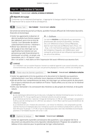 171
Unité 6  S'engager avec passion
Page 118
(env.40minutes)  Formedetravail :collective, en binômes et individuelle
Le mécène à l’œuvrePage 118
Objectifs de la page
S’informer sur le mécénat d’entreprise ; s’approprier le lexique relatif à l’entreprise ; découvrir
l’expression de la cause et de la conséquence.
Ouvrez l’œil !1 	 (env.5 minutes)  Formedetravail :collective
Cet article est extrait du journal La tribune, quotidien français diffusant de l’information boursière,
financière et économique.
• Inviter les apprenants à observer et
décrire la photo (une femme expose
des tableaux), puis à lire le titre de
l’article. Leur demander de définir
collectivement le terme « mécénat ».
• Attirer leur attention sur le titre
de la page et les interroger sur sa
signification (un mécène est une
personne qui aide financièrement à
promouvoir un artiste, un projet, une
association, etc.). « À l’œuvre » veut
dire « en action », mais dans ce titre l’expression fait aussi référence aux œuvres d’art.
 CORRIGÉ
Le « mécénat » est un soutien financier, humain ou matériel apporté à une cause (culturelle, sociale,
environnementale, éducative, etc.) par une personne physique ou morale, comme une entreprise.
Posez-vous les bonnes questions !2 (env.10 minutes)  Formedetravail :individuelle et collective
• Inviter les apprenants à lire les questions et le document et à répondre aux questions
individuellement. Leur faire confronter leurs réponses en binômes. Mettre en commun.
• Afin de vérifier leur compréhension du texte, les interroger sur certains points du document :
Est-ce que le mécénat est une tradition en France ? Quels effets a eu la crise sur le mécénat
d’entreprise ? etc.
• Enfin, leur demander s’ils connaissent des mécènes ou des projets de mécénat, et de quelle
nature.
 CORRIGÉ
a. Les statistiques démontrent qu’en deux ans, le budget du mécénat d’entreprise pour la culture a
augmenté de 7 %. Ce qui signifie que le mécénat culturel a le vent en poupe.
b. Le mécénat permet de « valoriser l’image de l’entreprise » (l.18), de « faire partager une passion »
(l.45) au sein de l’entreprise et d’« affirmer ses valeurs » (l.61). Mais il permet aussi de bénéficier de
réduction d’impôts.
c. Le mécénat est une « histoire de conviction », car choisir le mécénat, c’est comprendre que des
salariés heureux et impliqués dans leur entreprise auront une meilleure productivité (« porteur de
bien-être pour le groupe » l.19-20), et que le mécénat peut donc avoir des retombées économiques
positives (« formidable bouclier anti-crise » l.22).
Explorez le lexique !3 (env. 5 minutes)  Formedetravail :individuelle
Inviter les apprenants à prendre connaissance des questions. Leur proposer de lire le
document une deuxième fois et d’y répondre individuellement. Proposer de compléter un
tableau à trois colonnes pour la question a. Corriger collectivement.
Le nom « mécène » a été donné aux personnes
promouvant des actions (culturelles, sociales,
etc.), en référence à Caius Cilnius Mæcenas,
dont le nom francisé est Mécène (vers 70 av. J-C
- 8 av. J-C). Cet homme politique romain, proche
de l’empereur Auguste, est célèbre pour avoir
consacré sa fortune et son influence à promouvoir
les arts et les lettres.
+ de Culture
 