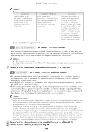 172
Unité 6  S'engager avec passion
 CORRIGÉ
a.
les acteurs les types d’entreprise les actions
« les salariés » ; « les
mécènes » ; « responsable
de mécénat » ; « directrice
du mécénat » ; « les
collaborateurs » ; « les
dirigeants »
« tous les secteurs
confondus » ; « les PME-TPE » ;
« un grand groupe bancaire » ;
« la société Emerige » ;
« les petites et moyennes
entreprises »
« redonner des couleurs à
l’entreprise » ; « préserver
un budget » ; « résister
à la crise » ; « allouer un
budget » ; « valoriser l’image
de l’entreprise » ; faire « un
investissement culturel » ;
déployer « un bouclier anti-
crise » ; « réduire le budget
de ses actions culturelles » ;
« maintenir un programme » ;
être « porteur de retombées
directes sur la productivité » 
b. Elle utilise l’adverbe « également » (l.63).
Saisissez la grammaire !4 (env. 5 minutes)  Formedetravail :individuelle
Lire les questions et inviter les apprenants à trouver les réponses en citant le texte. Corriger
collectivement. Leur demander de désigner la phrase exprimant une cause et celle exprimant
une conséquence. Attirer leur attention sur les petits mots qui les introduisent.
 CORRIGÉ
a. « Car il y avait trop de monde. »
b. « Au point que les dirigeants des PME et TPE n’hésitent plus à faire partager leurs passions à leurs
salariés. »
Cahier d’activités – Grammaire, La cause et la conséquence : 12 et 13 pp. 68-69
Argumentez !5 (env. 15 minutes)  Formedetravail :en binômes et individuelle
• Former des binômes et leur demander de prendre connaissance de la consigne. Vérifier sa
compréhension. Leur proposer de discuter de la question posée et de lister les idées qui
émergeront de leur conversation.
• Laisser plusieurs minutes aux apprenants pour rédiger leur texte individuellement. Ce travail
peut être fait en classe ou en devoir.
• Ramasser les productions et les corriger en notant les progrès visibles des apprenants, ainsi
que les compétences qu’ils doivent améliorer et les corrections d’ordre linguistique (syntaxe,
grammaire, orthographe). Redistribuer les productions aux apprenants lors du cours suivant.
Leur laisser cinq minutes pour lire attentivement les commentaires.
 CORRIGÉ
Proposition de réponse
À mon avis, il est important qu’une entreprise qui en a les moyens accorde une place au mécénat afin
d’affirmer ses valeurs. Mais le mécénat permet aussi d’ouvrir les employés d’une société à d’autres
actions que celles du cadre strictement professionnel.
Cependant, je pense que le mécénat ne doit pas uniquement se développer dans le domaine de
la culture. D’une part, promouvoir les arts et les lettres est certes utile, mais selon la nature de
l’entreprise, les actions menées pourraient aussi concerner le social, l’environnement, etc. Par exemple,
une agence immobilière pourrait financer des actions visant à venir en aide aux sans-abri. Le choix
d’une telle action ferait sens avec le domaine professionnel de l’entreprise. D’autre part, je m’interroge
sur le fait que le soutien ponctuel d’un artiste pour une exposition, par exemple, ne suffit pas à le faire
vivre. Ces actions sporadiques reviennent à verser une goutte d’eau dans un océan. Le mécénat devrait
également avoir un rôle de type communicationnel ou de soutien sur le long terme par exemple.
Cahier d’activités – Compréhension orale, Les défis Mecenova : 14 à 16 pp. 69-70
Cahier d’activités – Lexique, L’entreprise : 11 p. 68
 