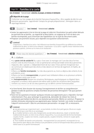 173
Unité 6  S'engager avec passion
Page 119
(env. 65 minutes)  Formedetravail :collective, en groupes, en binômes et individuelle
Familles à la cartePage 119
Objectifs de la page
S’informer sur les visages de la famille française d’aujourd’hui ; être capable de décrire une
évolution personnelle ; approfondir l’emploi du groupe prépositionnel ; témoigner dans un
reportage télévisé.
Écoutez !1 (env. 5 minutes)  Formedetravail :collective
• Inviter les apprenants à lire le titre de la page et à décrire l’illustration (un petit enfant déroule
les portraits de sa famille ; au regard de sa description, on suppose qu’il est né dans une
famille recomposée), puis à formuler des hypothèses sur le sujet du document audio.
• Proposer une première écoute, puis répondre à la question collectivement.
 CORRIGÉ
L’expression « familles à la carte » fait référence aux familles d’aujourd’hui qui diffèrent du schéma
traditionnel (le père, la mère et les enfants). L’expression « à la carte » signifie choisir librement entre
plusieurs options, comme sur le menu d’un restaurant.
Posez-vous les bonnes questions !2 (env.10 minutes)  Formedetravail :collective et individuelle
• Le livre fermé, faire écouter de nouveau l’enregistrement et vérifier sa compréhension
globale à l’aide de questions simples (Combien de personnes témoignent ? De quoi parlent-
elles ? etc.).
• Faire lire les questions et laisser quelques minutes aux apprenants pour y répondre. Corriger
collectivement. Puis, pour prolonger la question e., demander de relever les mots et
expressions permettant de décrire une évolution personnelle. Mettre en commun. Proposer le
nombre d’écoutes nécessaires aux apprenants pour réaliser l’activité. Les inviter à consulter
l’objectif communicatif « Décrire une évolution personnelle » en page 129, si nécessaire.
 CORRIGÉ
a. Les personnes qui s’expriment sont : un journaliste, la mère d’un petit garçon, Bruno en couple
avec Patrick qui a une fille et un sociologue.
b. Le modèle familial a connu des changements ces dernières décennies. Avant, la famille était
traditionnelle (le père, la mère et les enfants). Aujourd’hui, il y a une pluralité de formes familiales :
couples mariés, couples non mariés, couples pacsés, couples remariés, remise en couple après
séparation, etc.
c. Trois modèles de famille sont présentés : monoparentale (un seul parent), recomposée (un ou
deux parents ayant déjà eu des enfants d’une précédente union) et homoparentale (deux parents d’un
même sexe ou un parent homosexuel).
• Le pacte civil de solidarité (le « pacs ») est avec le mariage civil l’une des deux formes
d’union civile du droit français. C’est un partenariat contractuel établi entre deux personnes
majeures, des « pacsés », indépendamment de leur sexe. Il leur permet d’organiser leur
vie commune en établissant des droits et des devoirs en termes de logement, d’impôts, de
patrimoine, etc.
• Dans une famille recomposée, l’un des deux parents au moins a déjà eu des enfants d’une
précédente union.
• Dans une famille monoparentale, un parent seul célibataire élève un ou plusieurs enfants,
pour quelque raison que ce soit. 
• L’homoparentalité désigne les situations (biologiques, psychologiques ou légales) dans
lesquelles un enfant a deux parents de même sexe ou bien les situations dans lesquelles
l’enfant a au moins l’un de ses deux parents qui se définit comme homosexuel(le).
+ de Culture
 