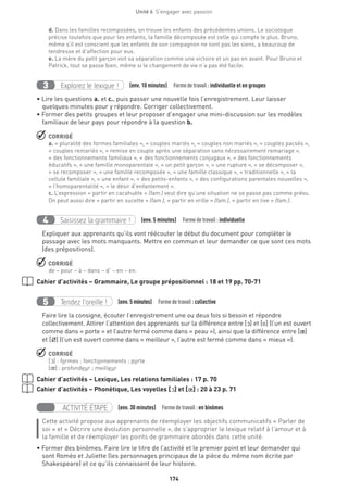 174
Unité 6  S'engager avec passion
d. Dans les familles recomposées, on trouve les enfants des précédentes unions. Le sociologue
précise toutefois que pour les enfants, la famille décomposée est celle qui compte le plus. Bruno,
même s’il est conscient que les enfants de son compagnon ne sont pas les siens, a beaucoup de
tendresse et d’affection pour eux.
e. La mère du petit garçon voit sa séparation comme une victoire et un pas en avant. Pour Bruno et
Patrick, tout se passe bien, même si le changement de vie n’a pas été facile.
Explorez le lexique !3 (env. 10 minutes)  Formedetravail :individuelle et en groupes
• Lire les questions a. et c., puis passer une nouvelle fois l’enregistrement. Leur laisser
quelques minutes pour y répondre. Corriger collectivement.
• Former des petits groupes et leur proposer d’engager une mini-discussion sur les modèles
familiaux de leur pays pour répondre à la question b.
 CORRIGÉ
a. « pluralité des formes familiales », « couples mariés », « couples non mariés », « couples pacsés »,
« couples remariés », « remise en couple après une séparation sans nécessairement remariage »,
« des fonctionnements familiaux », « des fonctionnements conjugaux », « des fonctionnements
éducatifs », « une famille monoparentale », « un petit garçon », « une rupture », « se décomposer »,
« se recomposer », « une famille recomposée », « une famille classique », « traditionnelle », « la
cellule familiale », « une enfant », « des petits-enfants », « des configurations parentales nouvelles »,
« l’homoparentalité », « le désir d’enfantement ».
c. L’expression « partir en cacahuète » (fam.) veut dire qu’une situation ne se passe pas comme prévu.
On peut aussi dire « partir en sucette » (fam.), « partir en vrille » (fam.), « partir en live » (fam.).
Saisissez la grammaire !4 (env. 5 minutes)  Formedetravail :individuelle
Expliquer aux apprenants qu’ils vont réécouter le début du document pour compléter le
passage avec les mots manquants. Mettre en commun et leur demander ce que sont ces mots
(des prépositions).
 CORRIGÉ
de – pour – à – dans – d’ – en – en.
Cahier d’activités – Grammaire, Le groupe prépositionnel : 18 et 19 pp. 70-71
Tendez l’oreille !5 (env. 5 minutes)  Formedetravail :collective
Faire lire la consigne, écouter l’enregistrement une ou deux fois si besoin et répondre
collectivement. Attirer l’attention des apprenants sur la différence entre [O] et [o] (l’un est ouvert
comme dans « porte » et l’autre fermé comme dans « peau »), ainsi que la différence entre [π]
et [Ë] (l’un est ouvert comme dans « meilleur », l’autre est fermé comme dans « mieux »).
 CORRIGÉ
[O] : formes ; fonctionnements ; porte
[π] : profondeur ; meilleur
Cahier d’activités – Lexique, Les relations familiales : 17 p. 70
Cahier d’activités – Phonétique, Les voyelles [O] et [π] : 20 à 23 p. 71
ACTIVITÉ ÉTAPE (env. 30 minutes)  Formedetravail :en binômes
Cette activité propose aux apprenants de réemployer les objectifs communicatifs « Parler de
soi » et « Décrire une évolution personnelle », de s’approprier le lexique relatif à l’amour et à
la famille et de réemployer les points de grammaire abordés dans cette unité.
• Former des binômes. Faire lire le titre de l’activité et le premier point et leur demander qui
sont Roméo et Juliette (les personnages principaux de la pièce du même nom écrite par
Shakespeare) et ce qu’ils connaissent de leur histoire.
 