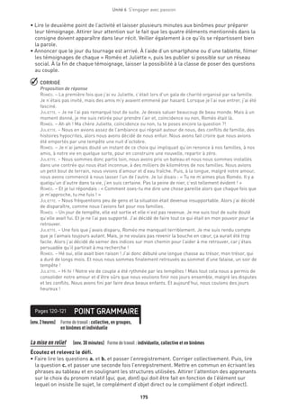 175
Unité 6  S'engager avec passion
• Lire le deuxième point de l’activité et laisser plusieurs minutes aux binômes pour préparer
leur témoignage. Attirer leur attention sur le fait que les quatre éléments mentionnés dans la
consigne doivent apparaître dans leur récit. Veiller également à ce qu’ils se répartissent bien
la parole.
• Annoncer que le jour du tournage est arrivé. À l’aide d’un smartphone ou d’une tablette, filmer
les témoignages de chaque « Roméo et Juliette », puis les publier si possible sur un réseau
social. À la fin de chaque témoignage, laisser la possibilité à la classe de poser des questions
au couple.
 CORRIGÉ
Proposition de réponse
Roméo. – La première fois que j’ai vu Juliette, c’était lors d’un gala de charité organisé par sa famille.
Je n’étais pas invité, mais des amis m’y avaient emmené par hasard. Lorsque je l’ai vue entrer, j’ai été
fasciné.
Juliette. – Je ne l’ai pas remarqué tout de suite. Je devais saluer beaucoup de beau monde. Mais à un
moment donné, je me suis retirée pour prendre l’air et, coïncidence ou non, Roméo était là.
Roméo. – Ah ah ! Ma chère Juliette, coïncidence ou non, tu te poses encore la question ?!
Juliette. – Nous en avions assez de l’ambiance qui régnait autour de nous, des conflits de famille, des
histoires hypocrites, alors nous avons décidé de nous enfuir. Nous avons fait croire que nous avions
été emportés par une tempête une nuit d’octobre.
Roméo. – Je n’ai jamais douté un instant de ce choix qui impliquait qu’on renonce à nos familles, à nos
amis, à notre vie en quelque sorte, pour en construire une nouvelle, repartir à zéro.
Juliette. – Nous sommes donc partis loin, nous avons pris un bateau et nous nous sommes installés
dans une contrée qui nous était inconnue, à des milliers de kilomètres de nos familles. Nous avions
un petit bout de terrain, nous vivions d’amour et d’eau fraîche. Puis, à la longue, malgré notre amour,
nous avons commencé à nous lasser l’un de l’autre. Je lui disais : « Tu ne m’aimes plus Roméo. Il y a
quelqu’un d’autre dans ta vie, j’en suis certaine. Pas la peine de nier, c’est tellement évident ! »
Roméo. – Et je lui répondais : « Comment oses-tu me dire une chose pareille alors que chaque fois que
je m’approche, tu me fuis ! »
Juliette. – Nous fréquentions peu de gens et la situation était devenue insupportable. Alors j’ai décidé
de disparaître, comme nous l’avions fait pour nos familles.
Roméo. – Un jour de tempête, elle est sortie et elle n’est pas revenue. Je me suis tout de suite douté
qu’elle avait fui. Et je ne l’ai pas supporté. J’ai décidé de faire tout ce qui était en mon pouvoir pour la
retrouver.
Juliette. – Une fois que j’avais disparu, Roméo me manquait terriblement. Je me suis rendu compte
que je l’aimais toujours autant. Mais, je ne voulais pas revenir la bouche en cœur, ça aurait été trop
facile. Alors j’ai décidé de semer des indices sur mon chemin pour l’aider à me retrouver, car j’étais
persuadée qu’il partirait à ma recherche !
Roméo. – Hé oui, elle avait bien raison ! J’ai donc débuté une longue chasse au trésor, mon trésor, qui
a duré de longs mois. Et nous nous sommes finalement retrouvés au sommet d’une falaise, un soir de
tempête !
Juliette. – Hi hi ! Notre vie de couple a été rythmée par les tempêtes ! Mais tout cela nous a permis de
consolider notre amour et d’être sûrs que nous voulions finir nos jours ensemble, malgré les disputes
et les conflits. Nous avons fini par faire deux beaux enfants. Et aujourd’hui, nous coulons des jours
heureux !
(env.2heures) Formedetravail :collective, en groupes,
en binômes et individuelle
POINT GRAMMAIREPages 120-121
La mise en relief   (env. 30 minutes) 	 Formedetravail :individuelle, collective et en binômes
Écoutez et relevez le défi.
• Faire lire les questions a. et b. et passer l’enregistrement. Corriger collectivement. Puis, lire
la question c. et passer une seconde fois l’enregistrement. Mettre en commun en écrivant les
phrases au tableau et en soulignant les structures utilisées. Attirer l’attention des apprenants
sur le choix du pronom relatif (qui, que, dont) qui doit être fait en fonction de l’élément sur
lequel on insiste (le sujet, le complément d’objet direct ou le complément d’objet indirect).
 