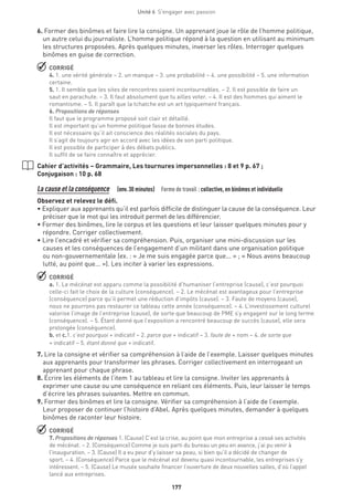 177
Unité 6  S'engager avec passion
6. Former des binômes et faire lire la consigne. Un apprenant joue le rôle de l’homme politique,
un autre celui du journaliste. L’homme politique répond à la question en utilisant au minimum
les structures proposées. Après quelques minutes, inverser les rôles. Interroger quelques
binômes en guise de correction.
 CORRIGÉ
4. 1. une vérité générale – 2. un manque – 3. une probabilité – 4. une possibilité – 5. une information
certaine.
5. 1. Il semble que les sites de rencontres soient incontournables. – 2. Il est possible de faire un
saut en parachute. – 3. Il faut absolument que tu ailles voter. – 4. Il est des hommes qui aiment le
romantisme. – 5. Il paraît que la tchatche est un art typiquement français.
6. Propositions de réponses
Il faut que le programme proposé soit clair et détaillé.
Il est important qu’un homme politique fasse de bonnes études.
Il est nécessaire qu’il ait conscience des réalités sociales du pays.
Il s’agit de toujours agir en accord avec les idées de son parti politique.
Il est possible de participer à des débats publics.
Il suffit de se faire connaître et apprécier.
Cahier d’activités – Grammaire, Les tournures impersonnelles : 8 et 9 p. 67 ;
Conjugaison : 10 p. 68
La cause et la conséquence  (env.30 minutes)  Forme de travail : collective, en binômes et individuelle
Observez et relevez le défi.
• Expliquer aux apprenants qu’il est parfois difficile de distinguer la cause de la conséquence. Leur
préciser que le mot qui les introduit permet de les différencier.
• Former des binômes, lire le corpus et les questions et leur laisser quelques minutes pour y
répondre. Corriger collectivement.
• Lire l’encadré et vérifier sa compréhension. Puis, organiser une mini-discussion sur les
causes et les conséquences de l’engagement d’un militant dans une organisation politique
ou non-gouvernementale (ex. : « Je me suis engagée parce que... » ; « Nous avons beaucoup
lutté, au point que... »). Les inciter à varier les expressions.
 CORRIGÉ
a. 1. Le mécénat est apparu comme la possibilité d’humaniser l’entreprise (cause), c’est pourquoi
celle-ci fait le choix de la culture (conséquence). – 2. Le mécénat est avantageux pour l’entreprise
(conséquence) parce qu’il permet une réduction d’impôts (cause). – 3. Faute de moyens (cause),
nous ne pourrons pas restaurer ce tableau cette année (conséquence). – 4. L’investissement culturel
valorise l’image de l’entreprise (cause), de sorte que beaucoup de PME s’y engagent sur le long terme
(conséquence). – 5. Étant donné que l’exposition a rencontré beaucoup de succès (cause), elle sera
prolongée (conséquence).
b. et c.1. c’est pourquoi + indicatif – 2. parce que + indicatif – 3. faute de + nom – 4. de sorte que
+ indicatif – 5. étant donné que + indicatif.
7. Lire la consigne et vérifier sa compréhension à l’aide de l’exemple. Laisser quelques minutes
aux apprenants pour transformer les phrases. Corriger collectivement en interrogeant un
apprenant pour chaque phrase.
8. Écrire les éléments de l’item 1 au tableau et lire la consigne. Inviter les apprenants à
exprimer une cause ou une conséquence en reliant ces éléments. Puis, leur laisser le temps
d’écrire les phrases suivantes. Mettre en commun.
9. Former des binômes et lire la consigne. Vérifier sa compréhension à l’aide de l’exemple.
Leur proposer de continuer l’histoire d’Abel. Après quelques minutes, demander à quelques
binômes de raconter leur histoire.
 CORRIGÉ
7. Propositions de réponses 1. (Cause) C’est la crise, au point que mon entreprise a cessé ses activités
de mécénat. – 2. (Conséquence) Comme je suis parti du bureau un peu en avance, j’ai pu venir à
l’inauguration. – 3. (Cause) Il a eu peur d’y laisser sa peau, si bien qu’il a décidé de changer de
sport. – 4. (Conséquence) Parce que le mécénat est devenu quasi incontournable, les entreprises s’y
intéressent. – 5. (Cause) Le musée souhaite financer l’ouverture de deux nouvelles salles, d’où l’appel
lancé aux entreprises.
 