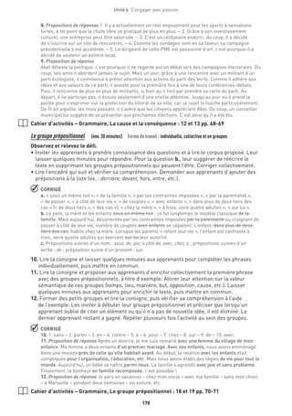 178
Unité 6  S'engager avec passion
8. Propositions de réponses 1. Il y a actuellement un réel engouement pour les sports à sensations
fortes, à tel point que la chute libre se pratique de plus en plus. – 2. Grâce à son investissement
culturel, une entreprise peut être valorisée. – 3. C’est un célibataire endurci, du coup, il a décidé
de s’inscrire sur un site de rencontres. – 4. Comme les sondages sont en sa faveur, sa campagne
présidentielle s’est accélérée. – 5. Le dirigeant de cette PME est passionné d’art, c’est pourquoi il a
décidé de soutenir un peintre local.
9. Proposition de réponse
Abel déteste la politique, c’est pourquoi il ne regarde aucun débat lors des campagnes électorales. Du
coup, ses amis n’abordent jamais le sujet. Mais un jour, grâce à une rencontre avec un militant d’un
parti écologiste, il commence à prêter attention aux actions du parti des Verts. Comme il adhère aux
idées et aux valeurs de ce parti, il assiste pour la première fois à une de leurs conférences-débats.
Puis, il rencontre de plus en plus de militants, si bien qu’il finit par prendre sa carte du parti. Au
départ, il ne participe pas, il écoute seulement d’une oreille attentive. Jusqu’au jour où il prend la
parole pour s’exprimer sur la protection du littoral de sa ville, car ce sujet le touche particulièrement.
De fil en aiguille, les mois passant, il s’avère que les citoyens apprécient Abel. Du coup, un conseiller
municipal lui suggère de se présenter aux prochaines élections. C’est ainsi qu’il a été élu.
Cahier d’activités – Grammaire, La cause et la conséquence : 12 et 13 pp. 68-69
Le groupe prépositionnel  (env.30 minutes)  Forme de travail : individuelle, collective et en groupes
Observez et relevez le défi.
• Inviter les apprenants à prendre connaissance des questions et à lire le corpus proposé. Leur
laisser quelques minutes pour répondre. Pour la question b., leur suggérer de réécrire le
texte en supprimant les groupes prépositionnels qui peuvent l’être. Corriger collectivement.
• Lire l’encadré qui suit et vérifier sa compréhension. Demander aux apprenants d’ajouter des
prépositions à la liste (ex. : derrière, devant, hors, entre, etc.).
 CORRIGÉ
a. « sous un même toit », « de la famille », « par les contraintes imposées », « par la parentalité »,
« de passer », « à côté de leur vie », « de couples », « avec enfants », « dans plus de deux tiers des
cas » (« de deux tiers », « des cas »), « chez la mère », « à trois, voire quatre adultes », « sur lui ».
b. Le père, la mère et les enfants sous un même toit : ce fut longtemps le modèle classique de la
famille. Mais aujourd’hui, désorientés par les contraintes imposées par la parentalité ou craignant de
passer à côté de leur vie, nombre de couples avec enfants se séparent. L’enfant, dans plus de deux
tiers des cas, habite chez la mère. Lorsque les parents « refont leur vie », l’enfant est confronté à
trois, voire quatre adultes qui exercent sur lui leur autorité.
c. Prépositions suivies d’un nom : sous, de, par, à côté de, avec, chez, à ; prépositions suivies d’un
verbe : de ; préposition suivie d’un pronom : sur.
10.Lire la consigne et laisser quelques minutes aux apprenants pour compléter les phrases
individuellement, puis mettre en commun.
11.Lire la consigne et proposer aux apprenants d’enrichir collectivement la première phrase
avec des groupes prépositionnels, à titre d’exemple. Attirer leur attention sur la valeur
sémantique de ces groupes (temps, lieu, manière, but, opposition, cause, etc.). Laisser
quelques minutes aux apprenants pour enrichir le texte, puis mettre en commun.
12.Former des petits groupes et lire la consigne, puis vérifier sa compréhension à l’aide
de l’exemple. Les inviter à débuter leur groupe prépositionnel et préciser que lorsqu’un
apprenant oublie de citer un élément ou qu’il n’a pas de nouvelle idée, il est éliminé. Le
dernier apprenant restant a gagné. Répéter plusieurs fois l’activité au sein des groupes.
 CORRIGÉ
10. 1. sans – 2. parmi – 3. en – 4. contre – 5. à – 6. pour – 7. chez – 8. sur – 9. de – 10. avec.
11. Proposition de réponse Après un divorce, je me suis remarié avec une femme du village de mon
enfance. Ma femme a deux enfants d’un premier mariage. Avec ses enfants, nous avons emménagé
dans une maison près de celle qu’elle habitait avant. Au début, la relation avec les enfants était
compliquée pour l’organisation, l’éducation, etc. Mais nous avons établi des règles de vie pour tout le
monde. Aujourd’hui, un bébé va naître parmi nous. La famille s’agrandit avec joie et sans problème.
Finalement, le bonheur en famille recomposée, c’est possible !
12. Proposition de réponse Je pars en vacances – chez mon oncle – avec ma famille – sans mon chien
– à Marseille – pendant deux semaines – en voiture, etc.
Cahier d’activités – Grammaire, Le groupe prépositionnel : 18 et 19 pp. 70-71
 