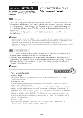 179
Unité 6  S'engager avec passion
S’EXPRIMERPages 122-123 ATELIER D’EXPRESSION ORALE
Faire un court exposé(env. 45 minutes + C’est à vous ! env. 30 minutes) 
Forme de travail : collective, en groupes, en binômes
et individuelle
Réagissez !1
• Lire le titre et expliquer aux apprenants qu’ils vont participer à un atelier d’expression orale
dont l’objectif est de faire un court exposé. La question a. invite les apprenants à découvrir
le mouvement TED. Pour y répondre, leur demander de prendre connaissance des textes
(« Le + info » et « Qu’est-ce que TEDx ? ») et d’observer l’image individuellement. Mettre
en commun.
• Lire la question b. et proposer une première écoute du document audio. Répondre
collectivement.
 CORRIGÉ
a. Le concept des conférences TED est de transmettre des idées sur des sujets très variés (sciences,
arts, politique, etc.). TEDx est un événement local programmé par un groupe de personnes ou une
institution (écoles, bibliothèques, entreprises) et qui propose des conférences TED.
b. L’exposé parle du concept de l’amour. La personne défend l’idée que l’amour peut exister au-delà
de la passion et du désir.
C’est dans la boîte !2
• Sans se référer au manuel, demander aux apprenants les différents éléments d’un court
exposé qu’ils ont pu identifier en écoutant la conférence TED.
• Compléter leurs réponses en les invitant à prendre connaissance de la « boîte à outils »,
puis proposer une deuxième écoute du document afin qu’ils puissent la remplir. Les inviter
à comparer leurs réponses avec celles de leur voisin. Proposer une troisième écoute si
nécessaire. Mettre en commun.
 CORRIGÉ
BOÎTE À OUTILS
Faire un court exposé	
Introduire le sujet
« Aujourd’hui, je voudrais vous parler d’un concept… » ; « On dit souvent que… » ; « Ce que
j’aimerais vous montrer… »
Développer ses idées
• Ordonner les arguments avec des articulateurs : « tout d’abord » ; « alors que » ; « ensuite » ;
« mais » ; « en revanche » ; « enfin »
• Illustrer une idée avec des exemples : « un peu comme si l’on était au fond de la mer... » ; « Par
exemple, imaginez la vie de Roméo et Juliette... » ; « Prenez l’exemple des contes de fées... ».
• S’adresser à son public : « Bonjour à tous ! » ; « Ce que j’aimerais vous montrer... » ; « Vous le
savez bien » ; « ... comme nous ! » ; « Et pour vous... »
• Insérer de l’humour : « l’état d’amour, lui, ne disparaît pas (du moins normalement !) » ; « Ils
se seraient tranquillement installés dans un appartement au 4e
étage d’un immeuble » ; « et là,
surprise, il tombe amoureux ! »
Conclure le sujet
• Faire la synthèse des idées : « Donc, pour conclure, retenons que … », « Pour moi, … »
• Ouvrir le sujet : « Et pour vous, ce serait quoi l’équation ? »
 