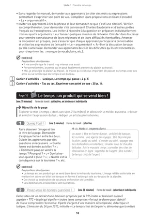 18
Unité 1  Prendre le temps
• Sans regarder le manuel, demander aux apprenants de citer des mots ou expressions
permettant d’exprimer son point de vue. Compléter leurs propositions en lisant l’encadré
« Le + argumentatif ».
• Inviter les apprenants à lire la phrase et leur demander ce que c’est (une citation). Vérifier
sa compréhension. Leur demander s’ils connaissent Charles Baudelaire et d’autres poètes
français ou francophones. Les inviter à répondre à la question en préparant individuellement
trois ou quatre arguments. Leur laisser quelques minutes de réflexion. Circuler dans la classe
pour prendre connaissance de leurs réponses et de leurs difficultés éventuelles. Amorcer
la discussion en groupes, puis s’assurer que chaque apprenant participe à la conversation
et utilise les expressions de l’encadré « Le + argumentatif ». Arrêter la discussion lorsque
qu’elle s’amenuise. Demander aux apprenants de citer les difficultés qu’ils ont rencontrées
pour s’exprimer (ex. : manque de vocabulaire, etc.).
 CORRIGÉ
Propositions de réponses
• Il me semble que le travail trop intense use aussi.
• Personnellement, je pense qu’on peut également prendre du plaisir au travail.
• Moi, je privilégie le plaisir au travail. Je trouve qu’il est plus important de passer du temps avec ses
amis ou sa famille que du temps à son bureau.
Cahier d’activités – Lexique, Le temps qui passe : 4 p. 5
Cahier d’activités – Tac au tac, Exprimer son point de vue : 35 p. 14
(env.70minutes)  Formedetravail :collective, en binômes et individuelle
Le temps : un produit qui se vend bien !Page 16
Objectifs de la page
Explorer le mot « temps » dans son sens 2 (la météo) et découvrir le météo-business ; réviser
et enrichir l’expression du but ; rédiger un article promotionnel.
Ouvrez l’œil !1   (env.5 minutes)  Formedetravail :collective
Faire observer l’image et lire
le titre de la page. Demander
d’expliquer le lien entre les deux.
Guider les apprenants par des
questions si nécessaire : « Quelle
forme est donnée au billet ? » ;
« Comment peut-on vendre le
temps ? Pourquoi ? » ; « Que faites-
vous quand il pleut ? » ; « Quelle est la
conséquence sur le tourisme ? », etc.
 CORRIGÉ
Propositions de réponses
• Le temps est un produit qui se vend bien dans le milieu du tourisme. L’image reflète cette idée en
mettant en scène un billet de banque en forme d’avion qui vole au-dessus de la planète.
• On choisit sa destination de vacances en fonction de la météo.
• Les destinations ensoleillées sont lucratives.
Posez-vous les bonnes questions !2   (env.20 minutes)  Formedetravail :collectiveet individuelle
Cette vidéo est un extrait d’une émission proposée par la RTS (radio et télévision suisse)
appelée « TTC » (sigle qui signifie « toutes taxes comprises ») et qui se donne pour objectif
de mieux comprendre l’économie. Il parle d’argent d’une manière décomplexée, didactique et
ludique. L’émission du 24 juin 2013, intitulée « Le temps c’est de l’argent », démontre que la météo
un avion / être en forme d’avion ; un billet de banque ;
le tourisme ; une agence de voyages ; être déprimé par
la pluie ; partir au soleil ; s’envoler au soleil ; voyager vers
des ­destinations ensoleillées ; s’évader sous de chaudes
latitudes ; fuir le mauvais temps ; consulter des sites de
réservation en ligne ; rapporter de l’argent ; être lucratif ;
Le temps c’est de l’argent !
+de Mots et expressions
 