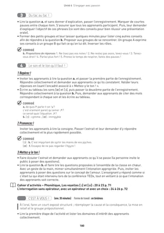 180
Unité 6  S'engager avec passion
Du tac au tac !3
• Lire la question a. et sans donner d’explication, passer l’enregistrement. Marquer de courtes
pauses entre chaque item. S’assurer que tous les apprenants participent. Puis, leur demander
d’expliquer l’objectif de ces phrases (ce sont des conseils pour bien réussir une présentation
orale).
• Former des petits groupes et leur laisser quelques minutes pour lister cinq autres conseils
afin de répondre à la question b. Proposer aux groupes de se rencontrer. Un groupe A exprime
ses conseils à un groupe B qui fait ce qu’on lui dit. Inverser les rôles.
 CORRIGÉ
b. Propositions de réponses 1. Ne lisez pas vos notes ! 2. Ne restez pas assis, levez-vous ! 3. Tenez-
vous droit ! 4. Parlez plus fort ! 5. Prenez le temps de respirer, faites des pauses !
Le son et le ton qu’il faut !4
1 Repérez !
• Inviter les apprenants à lire la question a. et passer la première partie de l’enregistrement.
Répondre collectivement et demander aux apprenants ce qu’ils constatent. Valider leurs
réponses en lisant l’encadré associé à « Mettez-y le ton ! ».
• Écrire au tableau les sons [œ] et [O], puis passer la deuxième partie de l’enregistrement.
Répondre collectivement à la question b. Puis, demander aux apprenants de citer des mots
correspondant à chaque son et les écrire au tableau.
 CORRIGÉ
a. de quoi↗ parle-t-on ↘?
c’est vraiment pareil qu’aimer ↗?
ce serait quoi l’équation ↗?
b. [O] : comme ; [π] : immeuble
2 Prononcez !
Inviter les apprenants à lire la consigne. Passer l’extrait et leur demander d’y répondre
collectivement et le plus rapidement possible.
 CORRIGÉ
[O] : b. C’est important de sortir les mains de vos poches.
[π] : f. Essayez de ne pas regarder l’heure !
3 Mettez-y le ton !
• Faire écouter l’extrait et demander aux apprenants ce qu’il se passe (la personne invite le
public à poser des questions).
• Lire la question b. et faire lire les questions proposées à l’ensemble de la classe en chœur.
Avec un geste de la main, mimer simultanément l’intonation appropriée. Puis, inviter les
apprenants à poser des questions sur le concept de l’amour. L’enseignant y répond comme si
c’était lui qui était intervenu lors de la conférence TEDx, tout en veillant à ce que l’intonation
des apprenants soit correcte.
Cahier d’activités – Phonétique, Les voyelles [O] et [π] : 20 à 23 p. 71
L’interrogation sans opérateur, avec un opérateur et avec un choix : 24 à 26 p. 72
C’EST À VOUS ! (env.30 minutes)  Formedetravail :en binômes
À l’oral, faire un court exposé structuré ; réemployer la cause et la conséquence, la mise en
relief et le groupe prépositionnel.
• Lire la première étape de l’activité et lister les domaines d’intérêt des apprenants
collectivement.
 