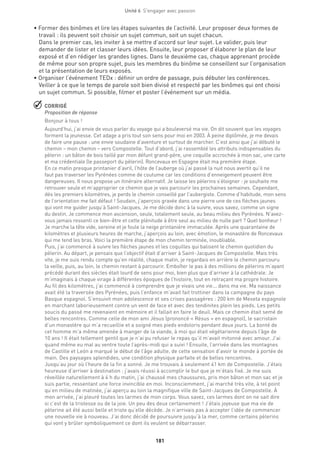 181
Unité 6  S'engager avec passion
• Former des binômes et lire les étapes suivantes de l’activité. Leur proposer deux formes de
travail : ils peuvent soit choisir un sujet commun, soit un sujet chacun.
Dans le premier cas, les inviter à se mettre d’accord sur leur sujet. Le valider, puis leur
demander de lister et classer leurs idées. Ensuite, leur proposer d’élaborer le plan de leur
exposé et d’en rédiger les grandes lignes. Dans le deuxième cas, chaque apprenant procède
de même pour son propre sujet, puis les membres du binôme se conseillent sur l’organisation
et la présentation de leurs exposés.
• Organiser l’événement TEDx : définir un ordre de passage, puis débuter les conférences.
Veiller à ce que le temps de parole soit bien divisé et respecté par les binômes qui ont choisi
un sujet commun. Si possible, filmer et poster l’événement sur un média.
 CORRIGÉ
Proposition de réponse
Bonjour à tous !
Aujourd’hui, j’ai envie de vous parler du voyage qui a bouleversé ma vie. On dit souvent que les voyages
forment la jeunesse. Cet adage a pris tout son sens pour moi en 2003. À peine diplômée, je me devais
de faire une pause : une envie soudaine d’aventure et surtout de marcher. C’est ainsi que j’ai débuté le
chemin – mon chemin – vers Compostelle. Tout d’abord, j’ai rassemblé les attributs indispensables du
pèlerin : un bâton de bois taillé par mon défunt grand-père, une coquille accrochée à mon sac, une carte
et ma crédentiale (le passeport du pèlerin). Roncevaux en Espagne était ma première étape.
En ce matin presque printanier d’avril, l’hôte de l’auberge où j’ai passé la nuit nous avertit qu’il ne
faut pas traverser les Pyrénées comme de coutume car les conditions d’enneigement peuvent être
dangereuses. Il nous propose un itinéraire alternatif. Je laisse les pèlerins s’éloigner : je souhaite me
retrouver seule et m’approprier ce chemin que je vais parcourir les prochaines semaines. Cependant,
dès les premiers kilomètres, je perds le chemin conseillé par l’aubergiste. Comme d’habitude, mon sens
de l’orientation me fait défaut ! Soudain, j’aperçois gravée dans une pierre une de ces flèches jaunes
qui vont me guider jusqu’à Saint-Jacques. Je me décide donc à la suivre, vous savez, comme un signe
du destin. Je commence mon ascension, seule, totalement seule, au beau milieu des Pyrénées. N’avez-
vous jamais ressenti ce bien-être et cette plénitude à être seul au milieu de nulle part ? Quel bonheur !
Je marche la tête vide, sereine et je foule la neige printanière immaculée. Après une quarantaine de
kilomètres et plusieurs heures de marche, j’aperçois au loin, avec émotion, le monastère de Roncevaux
qui me tend les bras. Voici la première étape de mon chemin terminée, inoubliable.
Puis, j’ai commencé à suivre les flèches jaunes et les coquilles qui balisent le chemin quotidien du
pèlerin. Au départ, je pensais que l’objectif était d’arriver à Saint-Jacques de Compostelle. Mais très
vite, je me suis rendu compte qu’en réalité, chaque matin, je regardais en arrière le chemin parcouru
la veille, puis, au loin, le chemin restant à parcourir. Emboîter le pas à des millions de pèlerins m’ayant
précédé durant des siècles était lourd de sens pour moi, bien plus que d’arriver à la cathédrale. Je
m’imaginais à chaque virage à différentes époques de l’histoire, tout en retraçant ma propre histoire.
Au fil des kilomètres, j’ai commencé à comprendre que je vivais une vie... dans ma vie. Ma naissance
avait été la traversée des Pyrénées, puis l’enfance m’avait fait trottiner dans la campagne du pays
Basque espagnol. S’ensuivit mon adolescence et ses crises passagères : 200 km de Meseta espagnole
en marchant laborieusement contre un vent de face et avec des tendinites plein les pieds. Les petits
soucis du passé me revenaient en mémoire et il fallait en faire le deuil. Mais ce chemin était semé de
belles rencontres. Comme celle de mon ami Jésus (prononcé « Résus » en espagnol), le sacristain
d’un monastère qui m’a recueillie et a soigné mes pieds endoloris pendant deux jours. La bonté de
cet homme m’a même amenée à manger de la viande, à moi qui était végétarienne depuis l’âge de
10 ans ! Il était tellement gentil que je n’ai pu refuser le repas qu’il m’avait mitonné avec amour. J’ai
quand même eu mal au ventre toute l’après-midi qui a suivi ! Ensuite, l’arrivée dans les montagnes
de Castille et León a marqué le début de l’âge adulte, de cette sensation d’avoir le monde à portée de
main. Des paysages splendides, une condition physique parfaite et de belles rencontres.
Jusqu’au jour où l’heure de la fin a sonné. Je me trouvais à seulement 41 km de Compostelle. J’étais
heureuse d’arriver à destination : j’avais réussi à accomplir le but que je m’étais fixé. Je me suis
réveillée naturellement à 4 h du matin, j’ai chaussé mes chaussures, pris mon bâton et mon sac et je
suis partie, ressentant une force invincible en moi. Inconsciemment, j’ai marché très vite, à tel point
qu’en milieu de matinée, j’ai aperçu au loin la magnifique ville de Saint-Jacques de Compostelle. À
mon arrivée, j’ai pleuré toutes les larmes de mon corps. Vous savez, ces larmes dont on ne sait dire
si c’est de la tristesse ou de la joie. Un peu des deux certainement ! J’étais joyeuse que ma vie de
pèlerine ait été aussi belle et triste qu’elle décède. Je n’arrivais pas à accepter l’idée de commencer
une nouvelle vie à nouveau. J’ai donc décidé de poursuivre jusqu’à la mer, comme certains pèlerins
qui vont y brûler symboliquement ce dont ils veulent se débarrasser.
 
