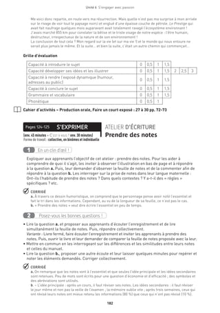 182
Unité 6  S'engager avec passion
Me voici donc repartie, en route vers ma résurrection. Mais quelle n’est pas ma surprise à mon arrivée
sur le rivage de voir tout le paysage noirci et englué d’une épaisse couche de pétrole. Le Prestige qui
avait fait naufrage quelques mois auparavant avait totalement ravagé l’écosystème environnant !
J’avais marché 855 km pour constater la bêtise et le triste visage de notre espèce : l’être humain,
destructeur, irrespectueux de la nature et de son environnement !
La conclusion de tout cela ? Mon regard sur la vie (et sur ma vie !) et le monde qui nous entoure ne
serait plus jamais le même. Et la suite… et bien la suite, c’était un autre chemin qui commençait…
Grille d’évaluation
Capacité à introduire le sujet 0 0,5 1 1,5
Capacité développer ses idées et les illustrer 0 0,5 1 1,5 2 2,5 3
Capacité à rendre l’exposé dynamique (humour,
adresses au public)
0 0,5 1 1,5
Capacité à conclure le sujet 0 0,5 1 1,5
Grammaire et vocabulaire 0 0,5 1 1,5
Phonétique 0 0,5 1
Cahier d’activités – Production orale, Faire un court exposé : 27 à 30 pp. 72-73
S’EXPRIMERPages 124-125 ATELIER D’ÉCRITURE
Prendre des notes(env. 45 minutes + C’est à vous ! env. 30 minutes) 
Forme de travail : collective, en binômes et individuelle
En un clin d’œil !1
Expliquer aux apprenants l’objectif de cet atelier : prendre des notes. Pour les aider à
comprendre de quoi il s’agit, les inviter à observer l’illustration en bas de page et à répondre
à la question a. Puis, leur demander d’observer la feuille de notes et de la commenter afin de
répondre à la question b. Les interroger sur la prise de notes dans leur langue maternelle :
Ont-ils l’habitude de prendre des notes ? Dans quels contextes ? Y a-t-il des « règles »
spécifiques ? etc.
 CORRIGÉ
a. À travers ce dessin humoristique, on comprend que le personnage pense avoir noté l’essentiel et
fait le tri dans les informations. Cependant, au vu de la longueur de sa feuille, ce n’est pas le cas.
b. « Prendre des notes » veut dire écrire l’essentiel en peu de temps.
Posez-vous les bonnes questions !2
• Lire la question a. et proposer aux apprenants d’écouter l’enregistrement et de lire
simultanément la feuille de notes. Puis, répondre collectivement.
Variante : Livre fermé, faire écouter l’enregistrement et inviter les apprenants à prendre des
notes. Puis, ouvrir le livre et leur demander de comparer la feuille de notes proposée avec la leur.
• Mettre en commun en les interrogeant sur les différences et les similitudes entre leurs notes
et celles du manuel.
• Lire la question b., proposer une autre écoute et leur laisser quelques minutes pour repérer et
noter les éléments demandés. Corriger collectivement.
 CORRIGÉ
a. On remarque que les notes vont à l’essentiel et que seules l’idée principale et les idées secondaires
sont retenues. Peu de mots sont écrits pour une question d’économie et d’efficacité ; des symboles et
des abréviations sont utilisés.
b. − L’idée principale : après un cours, il faut réviser ses notes. Les idées secondaires : il faut réviser
le jour même et non pas la veille de l’examen ; la mémoire oublie vite ; après trois semaines, ceux qui
ont révisé leurs notes ont mieux retenu les informations (80 %) que ceux qui n’ont pas révisé (10 %).
 
