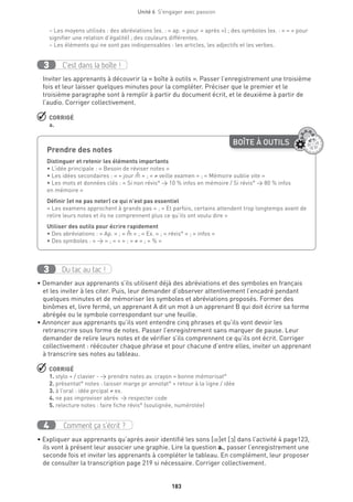 183
Unité 6  S'engager avec passion
− Les moyens utilisés : des abréviations (ex. : « ap. » pour « après ») ; des symboles (ex. : « = » pour
signifier une relation d’égalité) ; des couleurs différentes.
− Les éléments qui ne sont pas indispensables : les articles, les adjectifs et les verbes.
C’est dans la boîte !3
Inviter les apprenants à découvrir la « boîte à outils ». Passer l’enregistrement une troisième
fois et leur laisser quelques minutes pour la compléter. Préciser que le premier et le
troisième paragraphe sont à remplir à partir du document écrit, et le deuxième à partir de
l’audio. Corriger collectivement.
 CORRIGÉ
a.
Du tac au tac !3
• Demander aux apprenants s’ils utilisent déjà des abréviations et des symboles en français
et les inviter à les citer. Puis, leur demander d’observer attentivement l’encadré pendant
quelques minutes et de mémoriser les symboles et abréviations proposés. Former des
binômes et, livre fermé, un apprenant A dit un mot à un apprenant B qui doit écrire sa forme
abrégée ou le symbole correspondant sur une feuille.
• Annoncer aux apprenants qu’ils vont entendre cinq phrases et qu’ils vont devoir les
retranscrire sous forme de notes. Passer l’enregistrement sans marquer de pause. Leur
demander de relire leurs notes et de vérifier s’ils comprennent ce qu’ils ont écrit. Corriger
collectivement : réécouter chaque phrase et pour chacune d’entre elles, inviter un apprenant
à transcrire ses notes au tableau.
 CORRIGÉ
1. stylo + / clavier - → prendre notes av. crayon = bonne mémorisat°
2. présentat° notes : laisser marge pr annotat° + retour à la ligne / idée
3. à l’oral : idée prcipal ≠ ex.
4. ne pas improviser abrév. → respecter code
5. relecture notes : faire fiche révis° (soulignée, numérotée)
Comment ça s’écrit ?4
• Expliquer aux apprenants qu’après avoir identifié les sons [œ]et [O] dans l’activité 4 page123,
ils vont à présent leur associer une graphie. Lire la question a., passer l’enregistrement une
seconde fois et inviter les apprenants à compléter le tableau. En complément, leur proposer
de consulter la transcription page 219 si nécessaire. Corriger collectivement.
Prendre des notes	
Distinguer et retenir les éléments importants
• L’idée principale : « Besoin de réviser notes » 
• Les idées secondaires : « = jour m » ; « ≠ veille examen » ; « Mémoire oublie vite » 
• Les mots et données clés : « Si non révis° → 10 % infos en mémoire / Si révis° → 80 % infos
en mémoire »
Définir (et ne pas noter) ce qui n’est pas essentiel
« Les examens approchent à grands pas » ; « Et parfois, certains attendent trop longtemps avant de
relire leurs notes et ils ne comprennent plus ce qu’ils ont voulu dire »
Utiliser des outils pour écrire rapidement
• Des abréviations : « Ap. » ; « m » ; « Ex. » ; « révis° » ; « infos »
• Des symboles : « → » ; « = » ; « ≠ » ; « % »
^
^
BOÎTE À OUTILS
 