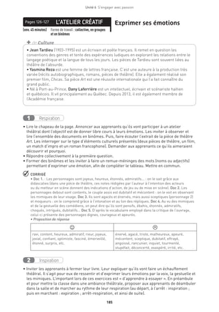 185
Unité 6  S'engager avec passion
L’ATELIER CRÉATIFPages 126-127 Exprimer ses émotions
(env. 45 minutes) Forme de travail : collective, en groupes
et en binômes
Respiration1
• Lire le chapeau de la page. Annoncer aux apprenants qu’ils vont participer à un atelier
théâtral dont l’objectif est de donner libre cours à leurs émotions. Les inviter à observer et
lire l’ensemble des documents en binômes. Puis, faire écouter l’extrait de la pièce de théâtre
Art. Les interroger sur le type d’éléments culturels présentés (deux pièces de théâtre, un film,
un match d’impro et un roman francophone). Demander aux apprenants ce qu’ils aimeraient
découvrir et pourquoi.
• Répondre collectivement à la première question.
• Former des binômes et les inviter à faire un remue-méninges des mots (noms ou adjectifs)
permettant d’exprimer une émotion, afin de compléter le tableau. Mettre en commun.
 CORRIGÉ
• Doc 1. : Les personnages sont joyeux, heureux, étonnés, admiratifs... : on le sait grâce aux
didascalies (dans une pièce de théâtre, ces notes rédigées par l’auteur à l’intention des acteurs
ou du metteur en scène donnent des indications d’action, de jeu ou de mise en scène). Doc 2. Les
personnages debout sont contents, le couple assis est dubitatif et mécontent : on le voit en observant
les mimiques de leur visage. Doc 3. Ils sont agacés et énervés, mais aussi sceptiques (personnage 2)
et moqueurs : on le comprend grâce à l’intonation et au ton des répliques. Doc 4. Au vu des mimiques
et de la gestuelle des comédiens, on peut dire qu’ils sont pensifs, ébahis, étonnés, admiratifs,
choqués, intrigués, dubitatifs... Doc 5. D’après le vocabulaire employé dans la critique de l’ouvrage,
celui-ci présente des personnages dignes, courageux et apeurés.
• Proposition de réponse
 
ravi, content, heureux, admiratif, rieur, joyeux,
jovial, confiant, optimiste, fasciné, émerveillé,
étonné, surpris, etc.
énervé, agacé, triste, malheureux, apeuré,
mécontent, sceptique, dubitatif, effrayé,
angoissé, rancunier, inquiet, tourmenté,
stupéfait, déconcerté, exaspéré, irrité, etc.
Inspiration2
• Inviter les apprenants à fermer leur livre. Leur expliquer qu’ils vont faire un échauffement
théâtral. Il s’agit pour eux de ressentir et d’exprimer leurs émotions par la voix, la gestuelle et
les mimiques. L’important lors de ces exercices est « d’apprendre à essayer ». En préambule
et pour mettre la classe dans une ambiance théâtrale, proposer aux apprenants de déambuler
dans la salle et de marcher au rythme de leur respiration (au départ, à l’arrêt : inspiration ;
puis en marchant : expiration ; arrêt-respiration, et ainsi de suite).
• Jean Tardieu (1903-1995) est un écrivain et poète français. Il remet en question les
conventions des genres et tente des expériences ludiques en explorant les relations entre le
langage poétique et la langue de tous les jours. Les pièces de Tardieu sont souvent liées au
théâtre de l’absurde.
• Yasmina Reza est une femme de lettres française. C’est une auteure à la production très
variée (récits autobiographiques, romans, pièces de théâtre). Elle a également réalisé son
premier film, Chicas. Sa pièce Art est une réussite internationale qui l’a fait connaître du
grand public.
• Né à Port-au-Prince, Dany Laferrière est un intellectuel, écrivain et scénariste haïtien
et québécois. Il vit principalement au Québec. Depuis 2013, il est également membre de
l’Académie française.
+ de Culture
 