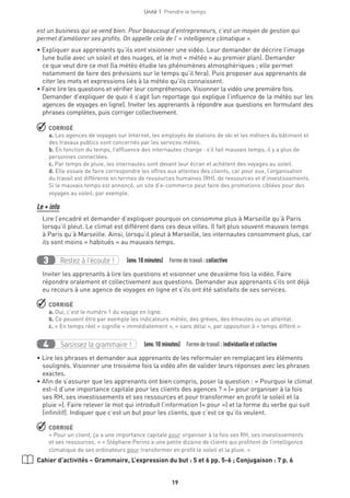 Unité 1  Prendre le temps
19
est un business qui se vend bien. Pour beaucoup d’entrepreneurs, c’est un moyen de gestion qui
permet d’améliorer ses profits. On appelle cela de l’ « intelligence climatique ».
• Expliquer aux apprenants qu’ils vont visionner une vidéo. Leur demander de décrire l’image
(une bulle avec un soleil et des nuages, et le mot « météo » au premier plan). Demander
ce que veut dire ce mot (la météo étudie les phénomènes atmosphériques ; elle permet
notamment de faire des prévisions sur le temps qu’il fera). Puis proposer aux apprenants de
citer les mots et expressions liés à la météo qu’ils connaissent.
• Faire lire les questions et vérifier leur compréhension. Visionner la vidéo une première fois.
Demander d’expliquer de quoi il s’agit (un reportage qui explique l’influence de la météo sur les
agences de voyages en ligne). Inviter les apprenants à répondre aux questions en formulant des
phrases complètes, puis corriger collectivement.
 CORRIGÉ
a. Les agences de voyages sur Internet, les employés de stations de ski et les métiers du bâtiment et
des travaux publics sont concernés par les services météo.
b. En fonction du temps, l’affluence des internautes change : s’il fait mauvais temps, il y a plus de
personnes connectées.
c. Par temps de pluie, les internautes sont devant leur écran et achètent des voyages au soleil.
d. Elle essaie de faire correspondre les offres aux attentes des clients, car pour eux, l’organisation
du travail est différente en termes de ressources humaines (RH), de ressources et d’investissements.
Si le mauvais temps est annoncé, un site d’e-commerce peut faire des promotions ciblées pour des
voyages au soleil, par exemple.
Le + info
Lire l’encadré et demander d’expliquer pourquoi on consomme plus à Marseille qu’à Paris
lorsqu’il pleut. Le climat est différent dans ces deux villes. Il fait plus souvent mauvais temps
à Paris qu’à Marseille. Ainsi, lorsqu’il pleut à Marseille, les internautes consomment plus, car
ils sont moins « habitués » au mauvais temps.
Restez à l’écoute !3   (env.10 minutes)  Formedetravail :collective
Inviter les apprenants à lire les questions et visionner une deuxième fois la vidéo. Faire
répondre oralement et collectivement aux questions. Demander aux apprenants s’ils ont déjà
eu recours à une agence de voyages en ligne et s’ils ont été satisfaits de ses services.
 CORRIGÉ
a. Oui, c’est le numéro 1 du voyage en ligne.
b. Ce peuvent être par exemple les indicateurs météo, des grèves, des émeutes ou un attentat.
c. « En temps réel » signifie « immédiatement », « sans délai », par opposition à « temps différé ».
Saisissez la grammaire !4   (env.10 minutes)  Formedetravail :individuelle et collective
• Lire les phrases et demander aux apprenants de les reformuler en remplaçant les éléments
soulignés. Visionner une troisième fois la vidéo afin de valider leurs réponses avec les phrases
exactes.
• Afin de s’assurer que les apprenants ont bien compris, poser la question : « Pourquoi le climat
est-il d’une importance capitale pour les clients des agences ? » (« pour organiser à la fois
ses RH, ses investissements et ses ressources et pour transformer en profit le soleil et la
pluie »). Faire relever le mot qui introduit l’information (« pour ») et la forme du verbe qui suit
(infinitif). Indiquer que c’est un but pour les clients, que c’est ce qu’ils veulent.
 CORRIGÉ
« Pour un client, ça a une importance capitale pour organiser à la fois ses RH, ses investissements
et ses ressources. » « Stéphane Perino a une petite dizaine de clients qui profitent de l’intelligence
climatique de ses ordinateurs pour transformer en profit le soleil et la pluie. »
Cahier d’activités – Grammaire, L’expression du but : 5 et 6 pp. 5-6 ; Conjugaison : 7 p. 6
 