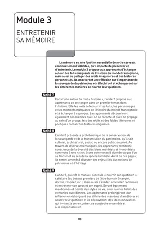 Module 3
ENTRETENIR
SA MÉMOIRE
	 La mémoire est une fonction essentielle de notre cerveau,
continuellement sollicitée, qu’il importe de préserver et
d’entretenir. Le module 3 propose aux apprenants d’échanger
autour des faits marquants de l’Histoire du monde francophone,
mais aussi de partager des récits imaginaires et des histoires
personnelles. Ils amorceront une réflexion sur l’importance de
la sauvegarde du patrimoine et réfléchiront et échangeront sur
les différentes manières de nourrir leur quotidien.
Construite autour du mot « histoire », l’unité 7 propose aux
apprenants de se plonger dans un premier temps dans
l’Histoire. Elle les invite à découvrir les faits, les personnages
et les moments marquants de l’Histoire du monde francophone
et à échanger à ce propos. Les apprenants découvriront
également des histoires que l’on se raconte et que l’on propage
au sein d’un groupe, tels des récits et des fables littéraires et
poétiques contant des histoires originales.
L’unité 8 présente la problématique de la conservation, de
la sauvegarde et de la transmission du patrimoine, qu’il soit
culturel, architectural, social, ou encore public ou privé. Au
travers de diverses thématiques, les apprenants prendront
conscience de la diversité des biens matériels et immatériels
communs à une nation, à une communauté donnée ou que l’on
se transmet au sein de la sphère familiale. Au fil de ces pages,
ils seront amenés à discuter des enjeux liés aux notions de
patrimoine et d’héritage.
L’unité 9, qui clôt le manuel, s’intitule « nourrir son quotidien » :
satisfaire les besoins premiers de l’être humain (manger,
dormir, respirer, etc.), mais aussi s’évader, améliorer l’ordinaire
et entretenir son corps et son esprit. Seront également
mentionnés et décrits des styles de vie, ainsi que les habitudes
et manies quotidiennes. Les apprenants prolongeront leur
réflexion en échangeant sur différentes manières d’améliorer et
nourrir leur quotidien et ils découvriront des idées innovantes
qui invitent à se rencontrer, se construire ensemble et
à se responsabiliser.
Unité 7
Unité 8
Unité 9
190
 