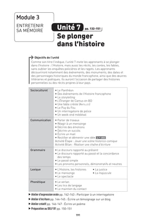 191191
Objectifs de l’unité
Comme son titre l’indique, l’unité 7 invite les apprenants à se plonger
dans l’histoire : l’Histoire, mais aussi les récits, les contes, les fables,
sans oublier les enquêtes policières et les ragots. Les apprenants
découvriront notamment des événements, des monuments, des dates et
des personnages historiques du monde francophone, ainsi que des œuvres
littéraires et poétiques. Ils auront l’occasion de partager des histoires
personnelles ou des récits propres à leur pays.
Socioculturel • Le Panthéon
• Des événements de l’Histoire francophone
• Le storytelling
• L’Étranger de Camus en BD
• Une fable créole (Antilles)
• Le Puy du Fou
• Un interrogatoire de police
• Un week-end médiéval
Communication • Parler de travaux
• Réagir à un mensonge
• Décrire des émotions
• Décrire un succès
• Écrire un mail
• Rectifier et démentir une idée le + argu
Activité Étape : Jouer une scène historico-comique
Activité Bilan : Réaliser une chaîne d’écriture
Grammaire • Le discours rapporté au présent
• Le discours rapporté au passé et la concordance
des temps
• Le passé simple
• Les pronoms personnels, démonstratifs et neutres
Lexique • L’Histoire, les histoires	 • La justice
• Le mensonge	 • La majuscule
• Le spectacle	
Phonétique • Le verlan
• Les tics de langage
• Le maintien du contact
▲
Atelier d’expression orale pp. 142-143 : Participer à un interrogatoire
▲
Atelier d’écriture pp. 144-145 : Écrire un témoignage sur un blog
▲
Atelier créatif pp. 146-147 : Écrire un poème
▲
Préparation au DELF B1 pp. 150-151
Module 3
ENTRETENIR
SA MÉMOIRE Unité 7
Se plonger
dans l’histoire
pp. 132-151
 