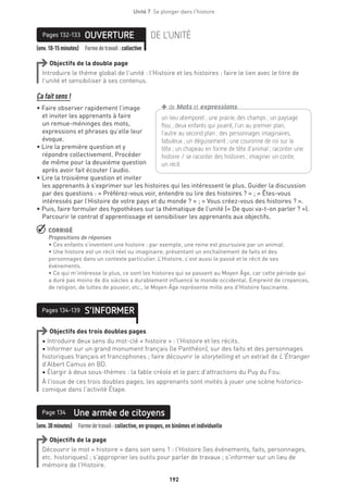192
Unité 7  Se plonger dans l'histoire
(env.10-15minutes) Formedetravail :collective
OUVERTUREPages 132-133 DE L’UNITÉ
Objectifs de la double page
Introduire le thème global de l’unité : l’Histoire et les histoires ; faire le lien avec le titre de
l’unité et sensibiliser à ses contenus.
Ça fait sens !
• Faire observer rapidement l’image
et inviter les apprenants à faire
un remue-méninges des mots,
expressions et phrases qu’elle leur
évoque.
• Lire la première question et y
répondre collectivement. Procéder
de même pour la deuxième question
après avoir fait écouter l’audio.
• Lire la troisième question et inviter
les apprenants à s’exprimer sur les histoires qui les intéressent le plus. Guider la discussion
par des questions : « Préférez-vous voir, entendre ou lire des histoires ? » ; « Êtes-vous
intéressés par l’Histoire de votre pays et du monde ? » ; « Vous créez-vous des histoires ? ».
• Puis, faire formuler des hypothèses sur la thématique de l’unité (« De quoi va-t-on parler ? »).
Parcourir le contrat d’apprentissage et sensibiliser les apprenants aux objectifs.
 CORRIGÉ
Propositions de réponses 
• Ces enfants s’inventent une histoire : par exemple, une reine est poursuivie par un animal.
• Une histoire est un récit réel ou imaginaire, présentant un enchaînement de faits et des
personnages dans un contexte particulier. L’Histoire, c’est aussi le passé et le récit de ses
événements.
• Ce qui m’intéresse le plus, ce sont les histoires qui se passent au Moyen Âge, car cette période qui
a duré pas moins de dix siècles a durablement influencé le monde occidental. Empreint de croyances,
de religion, de luttes de pouvoir, etc., le Moyen Âge représente mille ans d’Histoire fascinante.
S’INFORMERPages 134-139
Objectifs des trois doubles pages
• Introduire deux sens du mot-clé « histoire » : l’Histoire et les récits.
• Informer sur un grand monument français (le Panthéon), sur des faits et des personnages
historiques français et francophones ; faire découvrir le storytelling et un extrait de L’Étranger
d’Albert Camus en BD.
• Élargir à deux sous-thèmes : la fable créole et le parc d’attractions du Puy du Fou.
À l’issue de ces trois doubles pages, les apprenants sont invités à jouer une scène historico-
comique dans l’activité Étape.
(env.30minutes)  Formedetravail :collective, en groupes, en binômes et individuelle
Une armée de citoyensPage 134
Objectifs de la page
Découvrir le mot « histoire » dans son sens 1 : l’Histoire (les événements, faits, personnages,
etc. historiques) ; s’approprier les outils pour parler de travaux ; s’informer sur un lieu de
mémoire de l’Histoire.
un lieu atemporel ; une prairie, des champs ; un ­paysage
flou ; deux enfants qui jouent, l’un au premier plan,
l’autre au second plan ; des personnages imaginaires,
­fabuleux ; un déguisement ; une couronne de roi sur la
tête ; un ­chapeau en forme de tête d’animal ; raconter une
­histoire / se raconter des histoires ; imaginer un conte,
un récit
+de Mots et expressions
 