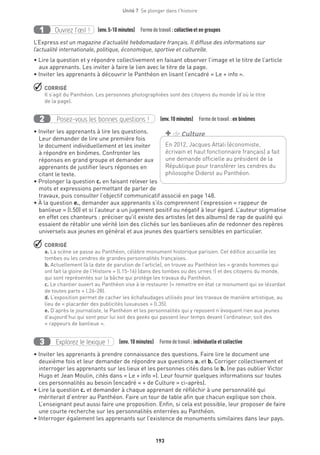 193
Unité 7  Se plonger dans l'histoire
Ouvrez l’œil !1 	 (env.5-10 minutes)  Formedetravail :collectiveet en groupes
L’Express est un magazine d’actualité hebdomadaire français. Il diffuse des informations sur
l’actualité internationale, politique, économique, sportive et culturelle.
• Lire la question et y répondre collectivement en faisant observer l’image et le titre de l’article
aux apprenants. Les inviter à faire le lien avec le titre de la page.
• Inviter les apprenants à découvrir le Panthéon en lisant l’encadré « Le + info ».
 CORRIGÉ
Il s’agit du Panthéon. Les personnes photographiées sont des citoyens du monde (d’où le titre
de la page).
	
Posez-vous les bonnes questions !2 (env.10 minutes)  Formedetravail :en binômes
• Inviter les apprenants à lire les questions.
Leur demander de lire une première fois
le document individuellement et les inviter
à répondre en binômes. Confronter les
réponses en grand groupe et demander aux
apprenants de justifier leurs réponses en
citant le texte.
• Prolonger la question c. en faisant relever les
mots et expressions permettant de parler de
travaux, puis consulter l’objectif communicatif associé en page 148.
• À la question e., demander aux apprenants s’ils comprennent l’expression « rappeur de
banlieue » (l.50) et si l’auteur a un jugement positif ou négatif à leur égard. L’auteur stigmatise
en effet ces chanteurs : préciser qu’il existe des artistes (et des albums) de rap de qualité qui
essaient de rétablir une vérité loin des clichés sur les banlieues afin de redonner des repères
universels aux jeunes en général et aux jeunes des quartiers sensibles en particulier.
 CORRIGÉ
a. La scène se passe au Panthéon, célèbre monument historique parisien. Cet édifice accueille les
tombes ou les cendres de grandes personnalités françaises.
b. Actuellement (à la date de parution de l’article), on trouve au Panthéon les « grands hommes qui
ont fait la gloire de l’Histoire » (l.15-16) (dans des tombes ou des urnes !) et des citoyens du monde,
qui sont représentés sur la bâche qui protège les travaux du Panthéon.
c. Le chantier ouvert au Panthéon vise à le restaurer (« remettre en état ce monument qui se lézardait
de toutes parts » l.26-28).
d. L’exposition permet de cacher les échafaudages utilisés pour les travaux de manière artistique, au
lieu de « placarder des publicités luxueuses » (l.35).
e. D’après le journaliste, le Panthéon et les personnalités qui y reposent n’évoquent rien aux jeunes
d’aujourd’hui qui sont pour lui soit des geeks qui passent leur temps devant l’ordinateur, soit des
« rappeurs de banlieue ».
Explorez le lexique !3 (env. 10 minutes)  Formedetravail : individuelle et collective
• Inviter les apprenants à prendre connaissance des questions. Faire lire le document une
deuxième fois et leur demander de répondre aux questions a. et b. Corriger collectivement et
interroger les apprenants sur les lieux et les personnes cités dans le b. (ne pas oublier Victor
Hugo et Jean Moulin, cités dans « Le + info »). Leur fournir quelques informations sur toutes
ces personnalités au besoin (encadré « + de Culture » ci-après).
• Lire la question c. et demander à chaque apprenant de réfléchir à une personnalité qui
mériterait d’entrer au Panthéon. Faire un tour de table afin que chacun explique son choix.
L’enseignant peut aussi faire une proposition. Enfin, si cela est possible, leur proposer de faire
une courte recherche sur les personnalités enterrées au Panthéon.
• Interroger également les apprenants sur l’existence de monuments similaires dans leur pays.
En 2012, Jacques Attali (économiste,
écrivain et haut fonctionnaire français) a fait
une demande officielle au président de la
République pour transférer les cendres du
philosophe Diderot au Panthéon.
+ de Culture
 