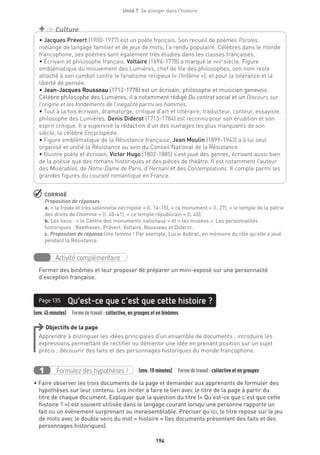194
Unité 7  Se plonger dans l'histoire
 CORRIGÉ
Proposition de réponses
a. « la froide et très solennelle nécropole » (l. 14-15), « ce monument » (l. 27), « le temple de la patrie
des droits de l’homme » (l. 40-41), « ce temple républicain » (l. 45).
b. Les lieux : « le Centre des monuments nationaux » et « les musées ». Les personnalités
historiques : Beethoven, Prévert, Voltaire, Rousseau et Diderot.
c. Proposition de réponse Une femme ! Par exemple, Lucie Aubrac, en mémoire du rôle qu’elle a joué
pendant la Résistance.
Activité complémentaire
Former des binômes et leur proposer de préparer un mini-exposé sur une personnalité
d’exception française.
(env.45minutes)  Formedetravail :collective, en groupes et en binômes
Qu’est-ce que c’est que cette histoire ?Page 135
Objectifs de la page
Apprendre à distinguer les idées principales d’un ensemble de documents ; introduire les
expressions permettant de rectifier ou démentir une idée en prenant position sur un sujet
précis ; découvrir des faits et des personnages historiques du monde francophone.
Formulez des hypothèses !1 (env. 10 minutes)  Formedetravail :collective et en groupes
• Faire observer les trois documents de la page et demander aux apprenants de formuler des
hypothèses sur leur contenu. Les inciter à faire le lien avec le titre de la page à partir du
titre de chaque document. Expliquer que la question du titre (« Qu’est-ce que c’est que cette
histoire ? ») est souvent utilisée dans le langage courant lorsqu’une personne rapporte un
fait ou un événement surprenant ou invraisemblable. Préciser qu’ici, le titre repose sur le jeu
de mots avec le double sens du mot « histoire » (les documents présentant des faits et des
personnages historiques).
• Jacques Prévert (1900-1977) est un poète français. Son recueil de poèmes Paroles,
mélange de langage familier et de jeux de mots, l’a rendu populaire. Célèbres dans le monde
francophone, ses poèmes sont également très étudiés dans les classes françaises.
• Écrivain et philosophe français, Voltaire (1694-1778) a marqué le xviiie
siècle. Figure
emblématique du mouvement des Lumières, chef de file des philosophes, son nom reste
attaché à son combat contre le fanatisme religieux (« l’Infâme »), et pour la tolérance et la
liberté de pensée. 
• Jean-Jacques Rousseau (1712-1778) est un écrivain, philosophe et musicien genevois.
Célèbre philosophe des Lumières, il a notamment rédigé Du contrat social et un Discours sur
l’origine et les fondements de l’inégalité parmi les hommes.
• Tout à la fois écrivain, dramaturge, critique d’art et littéraire, traducteur, conteur, essayiste,
philosophe des Lumières, Denis Diderot (1713-1784) est reconnu pour son érudition et son
esprit critique. Il a supervisé la rédaction d’un des ouvrages les plus marquants de son
siècle, la célèbre Encyclopédie.
• Figure emblématique de la Résistance française, Jean Moulin (1899-1943) a à lui seul
organisé et unifié la Résistance au sein du Conseil National de la Résistance. 
• Illustre poète et écrivain, Victor Hugo (1802-1885) s’est joué des genres, écrivant aussi bien
de la poésie que des romans historiques et des pièces de théâtre. Il est notamment l’auteur
des Misérables, de Notre-Dame de Paris, d’Hernani et des Contemplations. Il compte parmi les
grandes figures du courant romantique en France.
+ de Culture
 