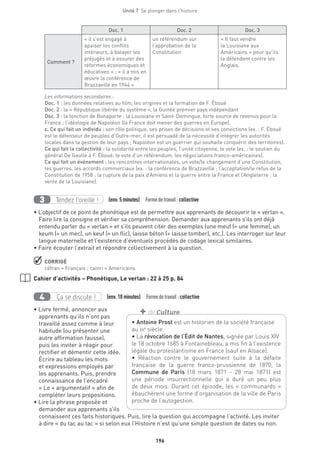 196
Unité 7  Se plonger dans l'histoire
Doc. 1 Doc. 2 Doc. 3
Comment ?
« il s’est engagé à
apaiser les conflits
intérieurs, à balayer les
préjugés et à assurer des
réformes économiques et
éducatives » ; « il a mis en
œuvre la conférence de
Brazzaville en 1944 »
un référendum sur
l’approbation de la
Constitution
« Il faut vendre
la Louisiane aux
Américains » pour qu’ils
la défendent contre les
Anglais.
Les informations secondaires :
Doc. 1 : les données relatives au film, les origines et la formation de F. Éboué
Doc. 2 : la « République libérée du système », la Guinée premier pays indépendant
Doc. 3 : la fonction de Bonaparte ; la Louisiane et Saint-Domingue, forte source de revenus pour la
France ; l’idéologie de Napoléon (la France doit mener des guerres en Europe).
c. Ce qui fait un individu : son rôle politique, ses prises de décisions et ses convictions (ex. : F. Éboué
est le défenseur de peuples d’Outre-mer, il est persuadé de la nécessité d’intégrer les autorités
locales dans la gestion de leur pays ; Napoléon est un guerrier qui souhaite conquérir des territoires).
Ce qui fait la collectivité : la solidarité entre les peuples, l’unité citoyenne, le vote (ex. : le soutien du
général De Gaulle à F. Éboué, le vote d’un référendum, les négociations franco-américaines).
Ce qui fait un événement : les rencontres internationales, un vote/le changement d’une Constitution,
les guerres, les accords commerciaux (ex. : la conférence de Brazzaville ; l’acceptation/le refus de la
Constitution de 1958 ; la rupture de la paix d’Amiens et la guerre entre la France et l’Angleterre ; la
vente de la Louisiane).
Tendez l’oreille !3 (env. 5 minutes)  Formedetravail :collective
• L’objectif de ce point de phonétique est de permettre aux apprenants de découvrir le « verlan ».
Faire lire la consigne et vérifier sa compréhension. Demander aux apprenants s’ils ont déjà
entendu parler du « verlan » et s’ils peuvent citer des exemples (une meuf (= une femme), un
keum (= un mec), un keuf (= un flic), laisse béton (= laisse tomber), etc.). Les interroger sur leur
langue maternelle et l’existence d’éventuels procédés de codage lexical similaires.
• Faire écouter l’extrait et répondre collectivement à la question.
 CORRIGÉ
céfran = Français ; cainri = Américains
Cahier d’activités – Phonétique, Le verlan : 22 à 25 p. 84
Ça se discute !4 (env. 10 minutes)  Formedetravail :collective
• Livre fermé, annoncer aux
apprenants qu’ils n’ont pas
travaillé assez comme à leur
habitude (ou présenter une
autre affirmation fausse),
puis les inviter à réagir pour
rectifier et démentir cette idée.
Écrire au tableau les mots
et expressions employés par
les apprenants. Puis, prendre
connaissance de l’encadré
« Le + argumentatif » afin de
compléter leurs propositions.
• Lire la phrase proposée et
demander aux apprenants s’ils
connaissent ces faits historiques. Puis, lire la question qui accompagne l’activité. Les inviter
à dire « du tac au tac » si selon eux l’Histoire n’est qu’une simple question de dates ou non.
• Antoine Prost est un historien de la société française
au xxe
siècle.
• La révocation de l’Édit de Nantes, signée par Louis XIV
le 18 octobre 1685 à Fontainebleau, a mis fin à l’existence
légale du protestantisme en France (sauf en Alsace).
• Réaction contre le gouvernement suite à la défaite
française de la guerre franco-prussienne de 1870, la
Commune de Paris (18 mars 1871 - 28 mai 1871) est
une période insurrectionnelle qui a duré un peu plus
de deux mois. Durant cet épisode, les « communards »
ébauchèrent une forme d’organisation de la ville de Paris
proche de l’autogestion.
+ de Culture
 