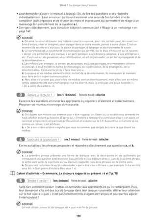 198
Unité 7  Se plonger dans l'histoire
• Leur demander d’ouvrir le manuel à la page 136, de lire les questions et d’y répondre
individuellement. Leur annoncer qu’ils vont visionner une seconde fois la vidéo afin de
compléter leurs réponses et de relever les mots et expressions qui permettent de réagir à un
mensonge (en complément de la question e.).
• Corriger collectivement, puis consulter l’objectif communicatif « Réagir à un mensonge » en
page 149.
 CORRIGÉ
a. On aime raconter et écouter des histoires pour le suspense, pour rire, se faire peur, retrouver son
âme d’enfant, rêver et imaginer, pour voyager dans un autre monde, penser à autre chose. C’est un
moment de détente et c’est aussi le plaisir de partager, d’échanger et de transmettre le savoir.
b. Le storytelling est un système de communication qui permet, par le biais d’histoires qu’on raconte,
« de lier une personne à une marque, à un parti politique, à une histoire collective, à une entreprise »,
etc. C’est « un art de gouverner, un art d’influencer, un art de persuader, un art de la propagande et de
la désinformation ».
c. Les médias (par exemple, la presse, les blogueurs, etc.), les politiques, les entreprises utilisent
ce concept. Il peut prendre la forme de mensonges, de la persuasion, de la propagande, de la
désinformation. C’est une façon de « faire diversion ».
d. La presse et les médias mènent le récit, ils font de la désinformation. Ils manipulent et mentent
pour faire de la « super-communication ».
e. Non, elles n’y croient pas, pour elles les médias sont un divertissement, mais elles sont en même
temps conscientes de leurs mensonges (« ça me divertit, mais j’y crois pas une seule seconde » ;
« On a notre libre arbitre. »).
Restez à l’écoute !3 (env. 5-10 minutes)  Formedetravail :collective
Faire lire les questions et inviter les apprenants à y répondre oralement et collectivement.
Proposer un nouveau visionnage si nécessaire.
 CORRIGÉ
a. On raconte son histoire sur Internet pour « être » quelqu’un. Selon lui, la société nous demande de
nous afficher en tant qu’histoire. D’après lui, « l’histoire a remplacé le curriculum vitae » car avant, on
racontait simplement son parcours professionnel et scolaire sur le C.V. Aujourd’hui on raconte sa vie
comme un roman, c’est artificiel.
b. « On a notre libre-arbitre » signifie que nous ne sommes pas obligés de croire ce que disent les
médias.
Saisissez la grammaire !4 (env. 5 minutes)  Formedetravail :collective
Écrire au tableau les phrases proposées et répondre collectivement aux questions a. et b.
 CORRIGÉ
a. La première phrase présente une forme de dialogue avec le deux-points et les guillemets qui
introduisent une question avec inversion du sujet (elle est au discours direct). Dans la deuxième phrase,
le verbe vient après le sujet (elle est au discours rapporté). Ces deux phrases ont le même sens.
b. On pourrait remplacer le verbe « demander » par « dire » ou « déclare », par exemple. (« La société
vous dit : « Quel genre d’histoire êtes-vous ? »)
Cahier d’activités – Grammaire, Le discours rapporté au présent : 6 et 7 p. 78
Tendez l’oreille !5 (env. 5 minutes)  Formedetravail :collective
Sans rien annoncer, passer l’extrait et demander aux apprenants ce qu’ils remarquent. Puis,
leur demander s’ils ont des tics de langage dans leur langue maternelle. Attirer leur attention
sur le fait que ce « quoi » n’est pas forcément très élégant en français et peut parfois agacer
l’interlocuteur !
 CORRIGÉ
Le mot utilisé comme tic de langage est « quoi » en fin de phrase.
 
