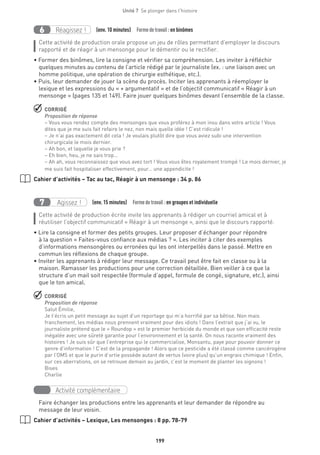 199
Unité 7  Se plonger dans l'histoire
Réagissez !6 (env. 10 minutes)  Formedetravail :en binômes
Cette activité de production orale propose un jeu de rôles permettant d’employer le discours
rapporté et de réagir à un mensonge pour le démentir ou le rectifier.
• Former des binômes, lire la consigne et vérifier sa compréhension. Les inviter à réfléchir
quelques minutes au contenu de l’article rédigé par le journaliste (ex. : une liaison avec un
homme politique, une opération de chirurgie esthétique, etc.).
• Puis, leur demander de jouer la scène du procès. Inciter les apprenants à réemployer le
lexique et les expressions du « + argumentatif » et de l’objectif communicatif « Réagir à un
mensonge » (pages 135 et 149). Faire jouer quelques binômes devant l’ensemble de la classe.
 CORRIGÉ
Proposition de réponse
– Vous vous rendez compte des mensonges que vous proférez à mon insu dans votre article ! Vous
dites que je me suis fait refaire le nez, non mais quelle idée ! C’est ridicule !
– Je n’ai pas exactement dit cela ! Je voulais plutôt dire que vous aviez subi une intervention
chirurgicale le mois dernier.
– Ah bon, et laquelle je vous prie ?
– Eh bien, heu, je ne sais trop…
– Ah ah, vous reconnaissez que vous avez tort ! Vous vous êtes royalement trompé ! Le mois dernier, je
me suis fait hospitaliser effectivement, pour… une appendicite !
Cahier d’activités – Tac au tac, Réagir à un mensonge : 34 p. 86
Agissez !7 (env. 15 minutes)  Formedetravail :en groupes et individuelle
Cette activité de production écrite invite les apprenants à rédiger un courriel amical et à
réutiliser l’objectif communicatif « Réagir à un mensonge », ainsi que le discours rapporté.
• Lire la consigne et former des petits groupes. Leur proposer d’échanger pour répondre
à la question « Faites-vous confiance aux médias ? ». Les inciter à citer des exemples
d’informations mensongères ou erronées qui les ont interpellés dans le passé. Mettre en
commun les réflexions de chaque groupe.
• Inviter les apprenants à rédiger leur message. Ce travail peut être fait en classe ou à la
maison. Ramasser les productions pour une correction détaillée. Bien veiller à ce que la
structure d’un mail soit respectée (formule d’appel, formule de congé, signature, etc.), ainsi
que le ton amical.
 CORRIGÉ
Proposition de réponse
Salut Émilie,
Je t’écris un petit message au sujet d’un reportage qui m’a horrifié par sa bêtise. Non mais
franchement, les médias nous prennent vraiment pour des idiots ! Dans l’extrait que j’ai vu, le
journaliste prétend que le « Roundop » est le premier herbicide du monde et que son efficacité reste
inégalée avec une sûreté garantie pour l’environnement et la santé. On nous raconte vraiment des
histoires ! Je suis sûr que l’entreprise qui le commercialise, Monsantu, paye pour pouvoir donner ce
genre d’information ! C’est de la propagande ! Alors que ce pesticide a été classé comme cancérogène
par l’OMS et que le purin d’ortie possède autant de vertus (voire plus) qu’un engrais chimique ! Enfin,
sur ces aberrations, on se retrouve demain au jardin, c’est le moment de planter les oignons !
Bises
Charlie
Activité complémentaire
Faire échanger les productions entre les apprenants et leur demander de répondre au
message de leur voisin.
Cahier d’activités – Lexique, Les mensonges : 8 pp. 78-79
 