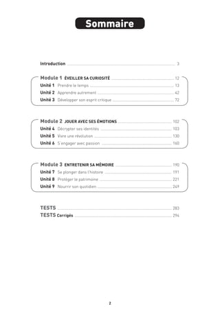 2
Sommaire
Introduction ..................................................................................................... 3
Module 1  ÉVEILLER SA CURIOSITÉ ........................................................... 12
Unité 1 	 Prendre le temps ............................................................................... 13
Unité 2 	 Apprendre autrement ........................................................................ 42
Unité 3 	 Développer son esprit critique .......................................................... 72
Module 2  JOUER AVEC SES ÉMOTIONS ................................................... 102
Unité 4 	 Décrypter ses identités ................................................................... 103
Unité 5 	 Vivre une révolution ......................................................................... 130
Unité 6 	 S’engager avec passion .................................................................. 160
Module 3  ENTRETENIR SA MÉMOIRE ..................................................... 190
Unité 7 	 Se plonger dans l’histoire ............................................................... 191
Unité 8 	 Protéger le patrimoine .................................................................... 221
Unité 9 	 Nourrir son quotidien ...................................................................... 249
TESTS ........................................................................................................... 283
TESTS Corrigés ........................................................................................... 294
 