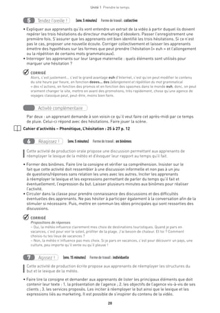 20
Unité 1  Prendre le temps
Tendez l’oreille !5   (env.5 minutes)  Formedetravail :collective
• Expliquer aux apprenants qu’ils vont entendre un extrait de la vidéo à partir duquel ils doivent
repérer les trois hésitations du directeur marketing d’ebookers. Passer l’enregistrement une
première fois. S’assurer que les apprenants ont bien identifié les trois hésitations. Si ce n’est
pas le cas, proposer une nouvelle écoute. Corriger collectivement et laisser les apprenants
émettre des hypothèses sur les formes que peut prendre l’hésitation (« euh » et l’allongement
ou la répétition de certains mots grammaticaux).
• Interroger les apprenants sur leur langue maternelle : quels éléments sont utilisés pour
marquer une hésitation ?
 CORRIGÉ
Alors, c’est justement... c’est le grand avantage euh d’Internet, c’est qu’on peut modifier le contenu
du site heure par heure, en fonction deees... des (allongement et répétition du mot grammatical
« des ») actions, en fonction des promos et en fonction des spasmes dans le monde euh, donc, on peut
vraiment changer le site, mettre en avant des promotions, très rapidement, chose qu’une agence de
voyages classique peut, peut-être, moins bien faire.
Activité complémentaire
Par deux : un apprenant demande à son voisin ce qu’il veut faire cet après-midi par ce temps
de pluie. Celui-ci répond avec des hésitations. Faire jouer la scène.
Cahier d’activités – Phonétique, L’hésitation : 25 à 27 p. 12
Réagissez !6   (env.5 minutes)  Formedetravail :en binômes
Cette activité de production orale propose une discussion permettant aux apprenants de
réemployer le lexique de la météo et d'évoquer leur rapport au temps qu'il fait.
• Former des binômes. Faire lire la consigne et vérifier sa compréhension. Insister sur le
fait que cette activité doit ressembler à une discussion informelle et non pas à un jeu
de questions/réponses sans relation les unes avec les autres. Inciter les apprenants
à réemployer le lexique et les expressions permettant de parler du temps qu’il fait et
éventuellement, l’expression du but. Laisser plusieurs minutes aux binômes pour réaliser
l’activité.
• Circuler dans la classe pour prendre connaissance des discussions et des difficultés
éventuelles des apprenants. Ne pas hésiter à participer également à la conversation afin de la
stimuler si nécessaire. Puis, mettre en commun les idées principales qui sont ressorties des
discussions.
 CORRIGÉ
Propositions de réponses
– Oui, la météo influence clairement mes choix de destinations touristiques. Quand je pars en
vacances, c’est pour voir le soleil, profiter de la plage. J’ai besoin de chaleur. Et toi ? Comment
choisis-tu tes lieux de vacances ?
– Non, la météo n’influence pas mes choix. Si je pars en vacances, c’est pour découvrir un pays, une
culture, peu importe qu’il vente ou qu’il pleuve !
Agissez !7   (env.15 minutes)  Formedetravail :individuelle
Cette activité de production écrite propose aux apprenants de réemployer les structures du
but et le lexique de la météo.
• Faire lire la consigne et demander aux apprenants de lister les principaux éléments que doit
contenir leur texte : 1. la présentation de l’agence ; 2. les objectifs de l’agence vis-à-vis de ses
clients ; 3. les services proposés. Les inciter à réemployer le but ainsi que le lexique et les
expressions liés au marketing. Il est possible de s’inspirer du contenu de la vidéo.
 