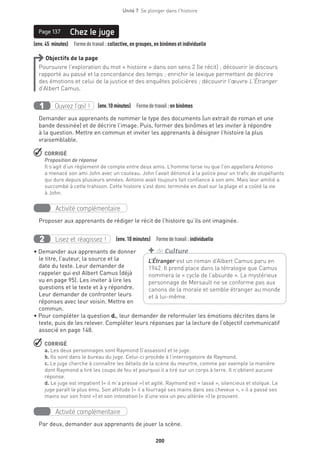 200
Unité 7  Se plonger dans l'histoire
(env. 45 minutes)  Formedetravail :collective, en groupes, en binômes et individuelle
Chez le jugePage 137
Objectifs de la page
Poursuivre l’exploration du mot « histoire » dans son sens 2 (le récit) ; découvrir le discours
rapporté au passé et la concordance des temps ; enrichir le lexique permettant de décrire
des émotions et celui de la justice et des enquêtes policières ; découvrir l’œuvre L’Étranger
d’Albert Camus.
Ouvrez l’œil !1 	 (env.10 minutes)  Formedetravail :en binômes
Demander aux apprenants de nommer le type des documents (un extrait de roman et une
bande dessinée) et de décrire l’image. Puis, former des binômes et les inviter à répondre
à la question. Mettre en commun et inviter les apprenants à désigner l’histoire la plus
vraisemblable.
 CORRIGÉ
Proposition de réponse
Il s’agit d’un règlement de compte entre deux amis. L’homme torse nu que l’on appellera Antonio
a menacé son ami John avec un couteau. John l’avait dénoncé à la police pour un trafic de stupéfiants
qui dure depuis plusieurs années. Antonio avait toujours fait confiance à son ami. Mais leur amitié a
succombé à cette trahison. Cette histoire s’est donc terminée en duel sur la plage et a coûté la vie
à John.
Activité complémentaire
Proposer aux apprenants de rédiger le récit de l’histoire qu’ils ont imaginée.
Lisez et réagissez !2 (env. 10 minutes)  Formedetravail :individuelle
• Demander aux apprenants de donner
le titre, l’auteur, la source et la
date du texte. Leur demander de
rappeler qui est Albert Camus (déjà
vu en page 95). Les inviter à lire les
questions et le texte et à y répondre.
Leur demander de confronter leurs
réponses avec leur voisin. Mettre en
commun.
• Pour compléter la question d., leur demander de reformuler les émotions décrites dans le
texte, puis de les relever. Compléter leurs réponses par la lecture de l’objectif communicatif
associé en page 148.
 CORRIGÉ
a. Les deux personnages sont Raymond (l’assassin) et le juge.
b. Ils sont dans le bureau du juge. Celui-ci procède à l’interrogatoire de Raymond.
c. Le juge cherche à connaître les détails de la scène du meurtre, comme par exemple la manière
dont Raymond a tiré les coups de feu et pourquoi il a tiré sur un corps à terre. Il n’obtient aucune
réponse.
d. Le juge est impatient (« il m’a pressé ») et agité. Raymond est « lassé », silencieux et stoïque. Le
juge paraît le plus ému. Son attitude (« il a fourragé ses mains dans ses cheveux », « il a passé ses
mains sur son front ») et son intonation (« d’une voix un peu altérée ») le prouvent.
Activité complémentaire
Par deux, demander aux apprenants de jouer la scène.
L’Étranger est un roman d’Albert Camus paru en
1942. Il prend place dans la tétralogie que Camus
nommera le « cycle de l’absurde ». Le mystérieux
personnage de Mersault ne se conforme pas aux
canons de la morale et semble étranger au monde
et à lui-même.
+ de Culture
 
