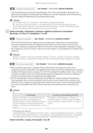 201
Unité 7  Se plonger dans l'histoire
Saisissez la grammaire !3 (env. 5 minutes)  Formedetravail :collective et individuelle
Lire la question a. et y répondre collectivement. Puis, lire la question b. et demander aux
apprenants d’y répondre individuellement. Mettre en commun. Expliquer que la difficulté du
discours rapporté réside dans la concordance des temps.
 CORRIGÉ
a. Les verbes « dire » et « demander » introduisent les paroles rapportées.
b. « Je dis que tout est très simple. » « Le juge demande si j’ai tiré les cinq coups à la suite. »
On constate que les temps des verbes des subordonnées change : le verbe à l’imparfait passe au
présent et le verbe au plus-que-parfait passe au passé composé.
Cahier d’activités – Grammaire, Le discours rapporté au passé et la concordance
des temps : 9 et 10 p. 79 ; Conjugaison : 11 p. 80
Explorez le lexique !4 (env. 5 minutes)  Formedetravail : en binômes et collective
Cette activité sensibilise les apprenants aux emplois de la majuscule. Lire les questions
et laisser quelques minutes aux apprenants pour définir avec leur voisin le sens du mot
« histoire » dans les trois phrases. Mettre en commun et leur demander d’expliquer l’emploi
de la majuscule. Puis, les inviter à citer ses autres emplois. Lire l’encadré afin de valider leurs
réponses.
 CORRIGÉ
Phrase 1 : histoires = récits ou mensonges ; Phrase 2 : histoire = un récit, une aventure racontée ;
Phrase 3 : Histoire = le passé de l’humanité. On met une majuscule lorsqu’on désigne un concept.
À la chasse aux mots !5 (env.15 minutes)  Formedetravail : individuelle et en groupes
• Pour la question a., tracer un tableau à deux colonnes (le mensonge / la justice et les
enquêtes policières). Demander aux apprenants de relever les termes et expressions relatifs à
ces deux thématiques dans les pages 136-137 et de compléter le tableau. Pour cela, visionner
à nouveau la vidéo ou faire lire sa transcription page 223. Reproduire l’activité au tableau et
remplir les colonnes avec les propositions des apprenants.
• Former des groupes et lire la consigne de l’activité b. Leur laisser quelques minutes pour
lister quelques noms communs pouvant s’écrire avec ou sans majuscule et y associer une
définition. Puis, proposer aux groupes de faire deviner leurs mots à un autre groupe. Mettre
en commun l’ensemble des mots. Préciser que les noms communs avec majuscule sont
rares.
 CORRIGÉ
a.
Le mensonge La justice et les enquêtes policières
broder ; des ragots ; les trop belles histoires ;
formater les esprits ; la propagande ; la
désinformation ; on nous raconte des histoires ;
on est manipulés ; on nous prend pour des
idiots ; j’y crois pas une seule seconde ; on nous
ment
le suspense ; l’interrogatoire ; retracer une
journée ; raconter ; tirer des coups de revolver ;
un corps étendu ; le juge ; préciser ; un corps à
terre
b. Proposition de réponses
un État (politique) – un état (aspect, manière d’être) ; un Français (habitant de la France) – le français
(la langue) ; la Révolution (française) – une révolution ; l’Antiquité (période historique) – une antiquité
(très vieil objet) ; la Liberté (concept philosophique) – la liberté (de penser, d’aller et venir, etc.).
Cahier d’activités – Lexique, Une enquête : 12 p. 80
 