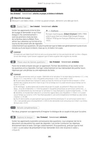 202
Unité 7  Se plonger dans l'histoire
(env.40minutes)  Formedetravail :collective, en groupes, en binômes et individuelle
Au commencement…Page 138
Objectifs de la page
Découvrir une fable créole ; s’initier au passé simple ; démentir une idée par écrit.
Ouvrez l’œil !1 	 (env.5 minutes)  Formedetravail :collective
Inviter les apprenants à lire le titre
de la page et demander ce qu’il leur
évoque (« Au commencement »
sont les premiers mots du livre
de la Genèse dans la Bible). Puis,
attirer leur attention sur le titre et la
source du document afin de répondre
collectivement aux questions. On pourra préciser que la fable est généralement suivie d’une
morale ou d’une leçon à retenir, mais qu’ici, le texte n’en a pas.
 CORRIGÉ
Ce texte est une fable (court récit en vers ou en prose dont on tire une leçon de vie). Le titre « Depuis
la nuit des temps » peut laisser supposer que le texte va parler des origines du monde.
Posez-vous les bonnes questions !2 (env.10 minutes)  Formedetravail :en binômes
Faire lire le texte à haute voix par un apprenant. Former des binômes et les inviter à lire
les questions et à y répondre. Corriger collectivement en leur demandant de justifier leurs
réponses par une phrase ou une expression du texte.
 CORRIGÉ
a. Les deux personnes sont un couple : Gabrielle et le narrateur (« ta main dans la mienne » l.1, « ma
douce » l.7, « ma chérie » l.23, « ma petite amoureuse » l.24, « mon chéri » l.31).
b. Ils sont assis devant leur maison (« assis au haut du morne sur le perron de la maison » l.2) et
parlent des origines de la vie (« Sais-tu qu’il fut un temps où il n’y avait encore aucun temps sur la
terre ? » l.7-9).
c. On distingue : la description de la scène vécue par le couple, au présent (« Nous voici tous les
deux... et je dis à Gabrielle » l.1-5) et au passé (« ma petite amoureuse se serra tout contre moi... »
l.24) ; les événements du récit fait par le narrateur (« l’eau était pierre, la pierre était fumée... » l.10).
d. Autrefois, le monde était informe (« un énorme ragout dans une chaudière » l.13) et « il n’y avait
aucun temps sur la terre » (l.9). Tout était possible (« une sorte d’espérance tremblait au cœur de la
création » l.19-20).
e. À la fin de la scène, on peut penser que la jeune femme prend peur (« se serra tout contre moi »
l.24, « ses grands yeux s’écarquillèrent » l.24) et elle demande à son amoureux où il était « au milieu
de tout cela » (l.31).
Activité complémentaire
Par deux, proposer aux apprenants d’imaginer le dialogue de ce couple et de jouer la scène.
Explorez le lexique !3 (env. 10 minutes)  Formedetravail :individuelle
Inviter les apprenants à prendre connaissance des questions. Leur proposer de lire le
document une deuxième fois avant de répondre. Les inciter à entourer les réponses
directement dans le texte. Corriger collectivement. À la question c., préciser que le mot
« voici » a une valeur de présentatif et leur demander d’en citer d’autres (« voilà »,
« il y a »).
Écrivain martiniquais, Gilbert Gratiant (1895-1985)
a écrit aussi bien en créole (Fab Compè Zicaque,
1950 et 1976) qu’en français (Poèmes en vers faux,
1931).
+ de Culture
 
