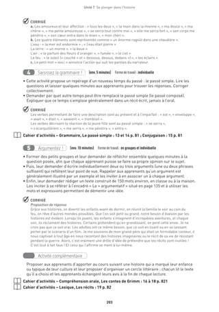 203
Unité 7  Se plonger dans l'histoire
 CORRIGÉ
a. Les amoureux et leur affection : « tous les deux », « ta main dans la mienne », « ma douce », « ma
chérie », « ma petite amoureuse », « se serra tout contre moi », « elle me serra fort », « son corps me
pénétra », « son cœur entra dans le mien », « mon chéri ».
b. Les quatre éléments sont représentés comme « un énorme ragoût dans une chaudière ».
L’eau : « la mer est endormie » ; « l’eau était pierre »
La terre : « un morne », « la boue »
L’air : « le parfum des fleurs d’oranger », « fumée », « le ciel »
Le feu : « le soleil (« couché » et « dessous, dessus, dedans ») », « les éclairs »
c. Le petit mot « voici » annonce l’action qui suit les paroles du narrateur.
Saisissez la grammaire !4 (env. 5 minutes)  Formedetravail :individuelle
• Cette activité propose un repérage d’un nouveau temps du passé : le passé simple. Lire les
questions et laisser quelques minutes aux apprenants pour trouver les réponses. Corriger
collectivement.
• Demander par quel autre temps peut être remplacé le passé simple (le passé composé).
Expliquer que ce temps s’emploie généralement dans un récit écrit, jamais à l’oral.
 CORRIGÉ
Les verbes permettant de faire une description sont au présent et à l’imparfait : « est », « enveloppe »,
« avait », « était », « savaient », « tremblait ».
Les verbes décrivant la réaction de la jeune fille sont au passé simple : « se serra »,
« s’écarquillèrent », « me serra », « me pénétra », « entra ».
Cahier d’activités – Grammaire, Le passé simple : 13 et 14 p. 81 ; Conjugaison : 15 p. 81
Argumentez !5 (env. 10 minutes)  Formedetravail :en groupes et individuelle
• Former des petits groupes et leur demander de réfléchir ensemble quelques minutes à la
question posée, afin que chaque apprenant puisse se faire sa propre opinion sur le sujet.
• Puis, leur demander d’écrire individuellement deux ou trois arguments (une ou deux phrases
suffisent) qui reflètent leur point de vue. Rappeler aux apprenants qu’un argument est
généralement illustré par un exemple et les inviter à en associer un à chaque argument.
• Enfin, leur demander rédiger un texte construit de 150 mots environ, en classe ou à la maison.
Les inciter à se référer à l’encadré « Le + argumentatif » situé en page 135 et à utiliser les
mots et expressions permettant de démentir une idée.
 CORRIGÉ
Proposition de réponse
Grâce aux histoires, on divertit les enfants avant de dormir, on réunit la famille le soir au coin du
feu, on rêve d’autres mondes possibles. Que l’on soit petit ou grand, notre besoin d’évasion par les
histoires est évident. Lorsqu’ils jouent, les enfants s’imaginent d’incroyables aventures, et chaque
soir, ils réclament des histoires. Certains prétendent qu’en grandissant, on perd cette envie. Je ne
crois pas que ce soit vrai. Les adultes ont ce même besoin, que ce soit en lisant ou en se laissant
porter par le scénario d’un film. Je me souviens de mon grand-père qui était un formidable conteur, il
nous captivait à tout âge en nous racontant des histoires imaginaires ou le récit de sa vie de résistant
pendant la guerre. Alors, c’est vraiment une drôle d’idée de prétendre que les récits sont inutiles !
C’est tout à fait faux ! Et celui qui l’affirme se ment à lui-même.
Activité complémentaire
Proposer aux apprenants d’apporter au cours suivant une histoire qui a marqué leur enfance
ou typique de leur culture et leur proposer d’organiser un cercle littéraire : chacun lit le texte
qu’il a choisi et les apprenants échangent leurs avis à la fin de chaque lecture.
Cahier d’activités – Compréhension orale, Les contes de Grimm : 16 à 18 p. 821
Cahier d’activités – Lexique, Les récits : 19 p. 82
 
