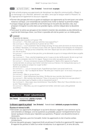 206
Unité 7  Se plonger dans l'histoire
ACTIVITÉ ÉTAPE (env. 15 minutes)  Formedetravail :en groupes
Cette activité propose aux apprenants de réemployer les objectifs communicatifs « Réagir à
un mensonge » et « Rectifier, démentir une idée», ainsi que le lexique relatif à l’Histoire. Ils
s’approprieront également le discours rapporté.
• Former des groupes de trois ou quatre et expliquer aux apprenants qu’ils vont jouer une scène
historico-comique. Lire l’ensemble de l’activité et les inviter à réaliser la première étape.
• Lorsque chaque groupe a identifié un fait historique et recueilli des données-clés, leur
proposer d’imaginer la scène dans ses grandes lignes, comme indiqué dans la deuxième
étape.
• Faire jouer la scène aux groupes en les invitant à inventer des anecdotes ou des éléments au
sujet du fait historique choisi. Les filmer si possible afin de les poster sur un média public.
 CORRIGÉ
Proposition de réponse
À Versailles dans le jardin, le 21 janvier 1793.
Un courtisan 1. – Très chère, quel jour sommes-nous aujourd’hui ?
Une courtisane 2. – Nous sommes le 21 janvier de l’an 1793 !
Un courtisan 1. – Le 21 seulement ! Que le temps est long ! Et nous avons de moins en moins de vivres
au château ! Versailles, ce n’est plus ce que c’était. Ah ! Que les fastes et les banquets me manquent !
Une courtisane 2. – Oh que je vous comprends, mon cher. Depuis que ces sans-culottes ont renversé le
roi, rien ne va plus.
Un courtisan 1. – Je ne vous le fais pas dire, je me demande ce que le roi mange enfermé dans sa geôle
aux Tuileries.
Une courtisane 2. – Tiens, cela fait longtemps qu’on n’a pas vu le duc de Brunswick. Qu’est-ce qu’il est
allé encore comploter celui-là ! Il m’agace. Toujours à se coller aux jupons de la reine.
Un courtisan 1. – Et vous connaissez ce gueux de Robespierre ! Après s’être opposé à La Fayette
l’année dernière, le voilà qui veut traîner notre bon Louis au tribunal, il ne manquait plus que ça. Il
faudrait que quelqu’un songe à lui couper la tête !
(Arrive un courtisan 3.)
Un courtisan 3. – ... Lui ce n’est pas le pire. Il paraîtrait que Saint-Just aurait trahi le roi.
Une courtisane 2. – Qui ? Le député de l’Aisne ? Ne dites pas n’importe quoi ! Je ne vous crois pas une
seule seconde.
Un courtisan 3. – Mais si, je vous le jure.
Un courtisan 1. – Quel mythomane vous faites ! Arrêtez de nous raconter des histoires !
Un courtisan 3. – Moi raconter des histoires !? Vous m’accusez d’un mal dont je ne suis pas atteint !
Bref, et vous saviez que La Fayette a créé un mouvement secret ?
Une courtisane 2. – Vous voyez, vous recommencez ! Vous bluffez ! Mais chut ! Vous entendez ces cris
au loin ? Que se passe-t-il ?
Un courtisan 1. – Mon Dieu, ça y est, le jugement est tombé, notre bon Louis a été guillotiné
aujourd’hui…
(env.2heures) Formedetravail :collective, en groupes,
en binômes et individuelle
POINT GRAMMAIREPages 140-141
Le discours rapporté au présent  (env. 30 minutes)  Forme de travail : individuelle, en groupes et en binômes
Écoutez et relevez le défi.
• Demander aux apprenants d’expliquer ce qu’est le discours rapporté. Leur annoncer qu’ils
vont entendre un dialogue. Lire les questions au préalable, passer l’enregistrement et leur
laisser quelques minutes pour répondre aux questions. Proposer une deuxième écoute si
nécessaire.
• Valider les réponses, puis lire l’encadré. Inviter les apprenants à citer d’autres verbes
introducteurs.
• Former des petits groupes. L’apprenant A dit une phrase à l’oreille d’un apprenant B, l’apprenant
B rapporte les paroles à l’aide d’un verbe introducteur à un apprenant C, et ainsi de suite.
 
