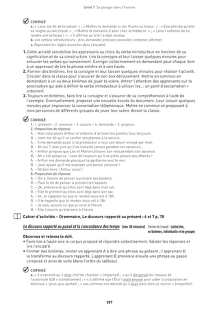 207
Unité 7  Se plonger dans l'histoire
 CORRIGÉ
a. « Lena me dit de te saluer. » ; « Mathis te demande si ton rhume va mieux. » ; « Elle précise qu’elle
se soigne au lait chaud. » ; « Mathis te conseille d’aller chez le médecin. » ; « Lena t’ordonne de lui
rendre son écharpe ! » ; « Il affirme qu’il te l’a déjà rendue.
b. Les verbes introducteurs : dire, demander, préciser, conseiller, ordonner, affirmer.
c. Reprendre les règles énoncées dans l’encadré.
1. Cette activité sensibilise les apprenants au choix du verbe introducteur en fonction de sa
signification et de sa construction. Lire la consigne et leur laisser quelques minutes pour
entourer les verbes qui conviennent. Corriger collectivement en demandant pour chaque item
à un apprenant de lire la phrase entière et à voix haute.
2. Former des binômes, lire la consigne et leur laisser quelques minutes pour réaliser l’activité.
Circuler dans la classe pour s’assurer de son bon déroulement. Mettre en commun en
demandant à un ou deux binômes de jouer la scène. Attirer l’attention des apprenants sur la
ponctuation qui aide à définir le verbe introducteur à utiliser (ex. : un point d’exclamation =
ordonner).
3. Toujours en binômes, faire lire la consigne et s’assurer de sa compréhension à l’aide de
l’exemple. Éventuellement, proposer une nouvelle écoute du document. Leur laisser quelques
minutes pour improviser la conversation téléphonique. Mettre en commun en proposant à
trois personnes de différents groupes de jouer leur scène devant la classe.
 CORRIGÉ
1. 1. prévient – 2. annonce – 3. assure – 4. demande – 5. propose.
2. Proposition de réponse
A. – Mon colocataire Arthur m’ordonne d’arroser les plantes tous les jours.
B. – Jean me dit qu’il va confier ses plantes à la voisine.
A. – Il me demande aussi si le professeur a reçu son devoir envoyé par mail.
B. – Ah oui ? Jean jure qu’il ne travaille jamais pendant les vacances...
A. – Arthur propose que Léo et Martin utilisent son vélo pendant son absence.
B. – Ah c’est sympa ça ! Jean dit toujours qu’il ne prête jamais ses affaires !
A. – Arthur me demande pourquoi la gardienne veut le voir.
B. – Jean ajoute qu’il me souhaite une bonne semaine !
A. – Ah ben tiens ! Arthur aussi !
3. Proposition de réponse
A. – Dis à Jeanne de penser à prendre ses baskets.
B. – Paul te dit de penser à prendre tes baskets.
C. – Ok, préviens-le qu’elles sont déjà dans mon sac.
B. – Elle te prévient qu’elles sont déjà dans son sac.
A. – Ah, et rappelle-lui que le rendez-vous est à 18h.
B. – Il te rappelle que le rendez-vous est à 18h.
C. – Je sais, assure-lui que je serai à l’heure.
B. – Elle t’assure qu’elle sera à l’heure.
Cahier d’activités – Grammaire, Le discours rapporté au présent : 6 et 7 p. 78
Le discours rapporté au passé et la concordance des temps (env.30 minutes) Formedetravail :collective,
	 en binômes, individuelle et en groupes 
Observez et relevez le défi.
• Faire lire à haute voix le corpus proposé et répondre collectivement. Valider les réponses et
lire l’encadré.
• Former des binômes. Inviter un apprenant A à dire une phrase au présent ; l’apprenant B
la transforme au discours rapporté. L’apprenant B prononce ensuite une phrase au passé
composé et ainsi de suite (dans l’ordre du tableau).
 CORRIGÉ
a. « il a raconté qu’il était chef de chantier » (imparfait) ; « qu’il dirigerait les travaux de
l’autoroute A28 » (conditionnel) ; « il a affirmé que l’État l’avait envoyé pour aider la population en
détresse » (plus-que-parfait) ; « ses victimes ont déclaré qu’il était peut-être un escroc » (imparfait).
 