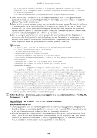 208
Unité 7  Se plonger dans l'histoire
b. « Je suis chef de chantier. » (présent) ; « Je dirigerai les travaux de l’autoroute A28. » (futur
simple) ; « L’État m’a envoyé pour aider la population en détresse. » (passé composé) ; « C’est peut-
être un escroc ! » (présent)
c. On constate un changement des pronoms personnels et la présence de guillemets.
4. Cette activité vise à systématiser la concordance des temps. Lire la consigne et laisser
quelques minutes aux apprenants pour entourer les verbes. Les inciter à ne pas regarder le
tableau. Puis, mettre en commun.
5. Cette activité propose aux apprenants une mini-production orale guidée. Former des binômes
et leur demander de se répartir les rôles (l’un rapporte les propos de l’accusé et l’autre, ceux
de l’avocat). Leur laisser quelques minutes pour réaliser l’activité. Inviter un des binômes à
répéter l’exercice devant la classe en guise de correction. Faire remarquer que certains mots
changent au discours rapporté (ex. : « hier » → « la veille »).
6. Lire la consigne, puis former des petits groupes. Un apprenant joue le rôle du policier et
les autres, celui des témoins. Le policier les interroge sur l’attaque de la boulangerie et les
témoins lui racontent n’importe quoi. Individuellement, chaque apprenant rédige le compte-
rendu du policier. Faire lire quelques productions en guise de correction.
 CORRIGÉ
4. 1. allait – 2. était – 3. de dire – 4. avoir tout vu – 5. était retourné / retournerait.
5. – L’avocat a demandé à l’accusé où il était la veille.
– L’accusé a répondu qu’il était chez lui.
– Il a demandé si quelqu’un pouvait le confirmer.
– Il a affirmé que sa petite amie le pouvait et qu’elle était avec lui.
– Il lui a ordonné de ne pas dire de bêtises. Il lui a dit qu’elle avait témoigné le matin contre lui. Il l’a
accusé de mentir.
– Il a répliqué que ce n’était pas lui le coupable. Il a dit qu’il le jurait.
– Il a expliqué que ce n’était pas à lui d’en décider, que ce serait à la Cour.
6. Proposition de réponse
Rapport de police par le commissaire Lataupe - Le 15 avril 2015
La nuit du 14 avril 2015, la boulangerie situé au 44, route des Lavandiers a été attaquée par deux
individus masqués et armés. Le présent rapport relate les témoignages des personnes ayant assisté
à la scène. Le commissaire a demandé à trois témoins ce qu’ils avaient vu. Mme Bernard a répondu
qu’elle avait identifié deux personnes, un homme brun et une femme blonde. Elle a précisé que
la femme était très belle. Cependant, son témoignage n’est pas valable car les individus étaient
masqués. M. Loiseau a affirmé qu’il les avait vus s’enfuir en courant à travers les jardins des
maisons voisines. Il ment également, car il n’y a que des immeubles dans ce quartier. M. Lemaître a
précisé que seules des baguettes avaient été volées. Là encore, le témoignage ne peut être retenu,
puisque nous avons retrouvé la trace de miettes de croissant sur le trottoir et ce sur une distance de
100 mètres. Nous pouvons déjà conclure à une conspiration du voisinage contre la boulangère. Le
motif, les suspects et le déroulement exact des faits restent à définir. Le commissaire a expliqué aux
témoins qu’on les informerait sur l’avancée de l’enquête.
Cahier d’activités – Grammaire, Le discours rapporté et la concordance des temps : 9 et 10 p. 79 ;
Conjugaison : 11 p. 80
Le passé simple (env.30 minutes)  Forme de travail : collective et individuelle
Écoutez et relevez le défi.
• Lire les questions, faire écouter l’enregistrement et interroger les apprenants. Proposer une
deuxième écoute si nécessaire. Valider les réponses et lire l’encadré. Attirer leur attention sur
le fait que chaque groupe de verbes possède ses propres terminaisons.
• Afin que les apprenants s’approprient ce nouveau temps, former un cercle et se munir d’une
balle. Lancer la balle à un apprenant en prononçant une phrase au présent (ex. : « Ils boivent
un café ») et l’apprenant transforme la phrase au passé simple (ex. : « Ils burent un café. »).
Puis, il procède de même avec un autre apprenant, et ainsi de suite.
 
