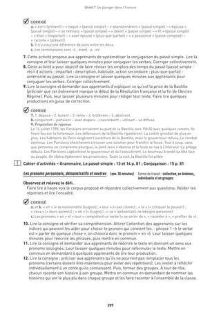 209
Unité 7  Se plonger dans l'histoire
 CORRIGÉ
a. « est » (présent) – « naquit » (passé simple) – « abandonnèrent » (passé simple) – « épousa »
(passé simple) – « se retrouva » (passé simple) – « devint » (passé simple) – « fit » (passé simple)
– « était » (imparfait) – « avait épousé » (plus-que-parfait) – « a passionné » (passé composé) –
« raconte » (présent).
b. Il n’y a aucune différence de sens entre les deux.
c. Les terminaisons sont -it, -èrent, -a, -int.
7. Cette activité propose aux apprenants de systématiser la conjugaison du passé simple. Lire la
consigne et leur laisser quelques minutes pour conjuguer les verbes. Corriger collectivement.
8. Cette activité a pour objectif de faire réviser les emplois des temps du passé (passé simple :
récit d’actions ; imparfait : description, habitude, action secondaire ; plus-que-parfait :
antériorité au passé). Lire la consigne et laisser quelques minutes aux apprenants pour
conjuguer les verbes. Corriger collectivement.
9. Lire la consigne et demander aux apprenants d’expliquer ce qu’est la prise de la Bastille
(préciser que cet événement marque le début de la Révolution française et la fin de l’Ancien
Régime). Puis, leur laisser plusieurs minutes pour rédiger leur texte. Faire lire quelques
productions en guise de correction.
 CORRIGÉ
7. 1. déposa – 2. burent – 3. tenta – 4. brûlèrent – 5. abolirent.
8. conquirent – parlaient – avait disparu – coexistaient – utilisait – se diffusa.
9. Proposition de réponse
Le 14 juillet 1789, les Parisiens arrivèrent au pied de la Bastille vers 15h30 avec quelques canons. Ils
firent feu sur la forteresse. Les défenseurs de la Bastille ripostèrent. La colère grondait de plus en
plus. Les habitants de Paris exigèrent l’ouverture de la Bastille, mais le gouverneur refusa. Le combat
continua. Les Parisiens cherchèrent à trouver une solution pour franchir le fossé. Tout à coup, sans
que personne ne comprenne pourquoi, le pont-levis s’abaissa et la foule se rua à l’intérieur. Le pillage
débuta. Les Parisiens capturèrent le gouverneur et ils l’exécutèrent. Le bourreau brandit sa tête face
au peuple. On libéra également les prisonniers. Toute la nuit, la Bastille fut pillée.
Cahier d’activités – Grammaire, Le passé simple : 13 et 14 p. 81 ; Conjugaison : 15 p. 81
Les pronoms personnels, démonstratifs et neutres (env.30 minutes) Forme de travail : collective, en binômes,
individuelle et en groupes
Observez et relevez le défi.
Faire lire à haute voix le corpus proposé et répondre collectivement aux questions. Valider les
réponses et lire l’encadré.
 CORRIGÉ
a. et b. « en » (= la marionnette Guignol) ; « leur » (= ses clients) ; « le » (= critiquer le pouvoir) ;
« ceux » (= leurs parents) ; « en » (= Guignol) ; « ce » (présentatif, ne désigne personne).
c. Les pronoms « en » et « leur » complètent un verbe (« se servir de », « raconter à », « profiter de »).
10.Lire la consigne et vérifier sa compréhension. Attirer l’attention des apprenants sur les
indices qui peuvent les aider pour choisir le pronom qui convient (ex. : phrase 1 → le verbe
est « parler de quelque chose », on choisira donc le pronom « en »). Leur laisser quelques
minutes pour réécrire les phrases, puis mettre en commun.
11.Lire la consigne et demander aux apprenants de réécrire le texte en donnant un sens aux
pronoms soulignés. Leur laisser quelques minutes pour reformuler le texte. Mettre en
commun en demandant à quelques apprenants de lire leur production.
12. Lire la consigne ; préciser aux apprenants qu’ils ne pourront pas remplacer tous les
pronoms (certains doivent être maintenus pour éviter des répétitions). Les inviter à réfléchir
individuellement à un conte qu’ils connaissent. Puis, former des groupes. À tour de rôle,
chacun raconte son histoire à son groupe. Mettre en commun en demandant de nommer les
histoires qui ont le plus plu dans chaque groupe et les faire raconter à l’ensemble de la classe.
 