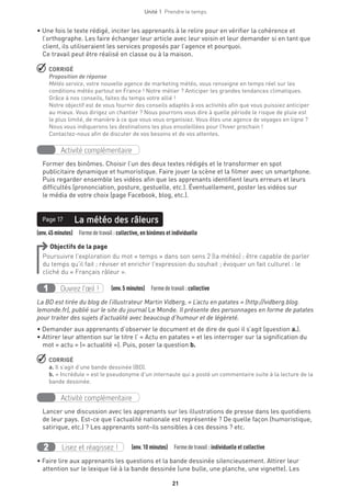 Unité 1  Prendre le temps
21
• Une fois le texte rédigé, inciter les apprenants à le relire pour en vérifier la cohérence et
l’orthographe. Les faire échanger leur article avec leur voisin et leur demander si en tant que
client, ils utiliseraient les services proposés par l’agence et pourquoi.
Ce travail peut être réalisé en classe ou à la maison.
 CORRIGÉ
Proposition de réponse
Météo service, votre nouvelle agence de marketing météo, vous renseigne en temps réel sur les
conditions météo partout en France ! Notre métier ? Anticiper les grandes tendances climatiques.
Grâce à nos conseils, faites du temps votre allié !
Notre objectif est de vous fournir des conseils adaptés à vos activités afin que vous puissiez anticiper
au mieux. Vous dirigez un chantier ? Nous pourrons vous dire à quelle période le risque de pluie est
le plus limité, de manière à ce que vous vous organisiez. Vous êtes une agence de voyages en ligne ?
Nous vous indiquerons les destinations les plus ensoleillées pour l’hiver prochain !
Contactez-nous afin de discuter de vos besoins et de vos attentes.
Activité complémentaire
Former des binômes. Choisir l’un des deux textes rédigés et le transformer en spot
publicitaire dynamique et humoristique. Faire jouer la scène et la filmer avec un smartphone.
Puis regarder ensemble les vidéos afin que les apprenants identifient leurs erreurs et leurs
difficultés (prononciation, posture, gestuelle, etc.). Éventuellement, poster les vidéos sur
le média de votre choix (page Facebook, blog, etc.).
(env.45minutes)  Formedetravail :collective, en binômes et individuelle
La météo des râleursPage 17
Objectifs de la page
Poursuivre l’exploration du mot « temps » dans son sens 2 (la météo) ; être capable de parler
du temps qu’il fait ; réviser et enrichir l’expression du souhait ; évoquer un fait culturel : le
cliché du « Français râleur ».
Ouvrez l’œil !1   (env.5 minutes)  Formedetravail :collective
La BD est tirée du blog de l’illustrateur Martin Vidberg, « L’actu en patates » (http://vidberg.blog.
lemonde.fr), publié sur le site du journal Le Monde. Il présente des personnages en forme de patates
pour traiter des sujets d’actualité avec beaucoup d’humour et de légèreté.
• Demander aux apprenants d’observer le document et de dire de quoi il s’agit (question a.).
• Attirer leur attention sur le titre l’ « Actu en patates » et les interroger sur la signification du
mot « actu » (« actualité »). Puis, poser la question b.
 CORRIGÉ
a. Il s’agit d’une bande dessinée (BD).
b. « Incrédule » est le pseudonyme d’un internaute qui a posté un commentaire suite à la lecture de la
bande dessinée.
Activité complémentaire
Lancer une discussion avec les apprenants sur les illustrations de presse dans les quotidiens
de leur pays. Est-ce que l’actualité nationale est représentée ? De quelle façon (humoristique,
satirique, etc.) ? Les apprenants sont-ils sensibles à ces dessins ? etc.
Lisez et réagissez !2   (env.10 minutes)  Formedetravail :individuelle et collective
• Faire lire aux apprenants les questions et la bande dessinée silencieusement. Attirer leur
attention sur le lexique lié à la bande dessinée (une bulle, une planche, une vignette). Les
 