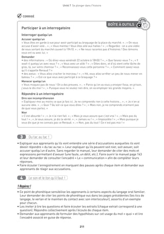 211
Unité 7  Se plonger dans l'histoire
 CORRIGÉ
Du tac au tac !3
• Expliquer aux apprenants qu’ils vont entendre une série d’accusations auxquelles ils vont
devoir répondre « du tac au tac ». Leur expliquer qu’ils peuvent soit nier, soit avouer, soit
accuser quelqu’un d’autre. Sans regarder le manuel, leur demander de citer des mots et
expressions permettant d’avouer (une faute, un délit, etc.). Faire ouvrir le manuel page 143
et leur demander de consulter l’encadré « Le + communication » afin de compléter leurs
réponses.
• Faire écouter l’enregistrement en marquant des pauses après chaque item et demander aux
apprenants de réagir aux accusations.
Le son et le ton qu’il faut !4
1 Repérez !
• Ce point de phonétique sensibilise les apprenants à certains aspects du langage oral familier.
Leur demander de citer les points de phonétique vus dans les pages précédentes (les tics de
langage, le verlan et le maintien du contact avec son interlocuteur), assortis d’un exemple
pour chacun.
• Les inviter à lire les questions et faire écouter les extraits (chaque extrait correspond à une
question). Répondre collectivement après l’écoute de chaque item.
• Demander aux apprenants de formuler des hypothèses sur cet usage du mot « quoi » et lire
l’encadré associé en guise de réponse.
BOÎTE À OUTILS
Participer à un interrogatoire
Interroger quelqu’un
Accuser quelqu’un
« Vous êtes en garde à vue pour avoir participé au braquage de la place du marché. » ; « On vous
accuse d’avoir volé… » ; « Vous mentez ! Vous êtes allé aux halles ! » ; « Regardez : on a une vidéo
de vous sortant du marché couvert à 19h10. » ; « Ne nous racontez pas d’histoires ! Des témoins
vous ont vu avec lui. »
Demander
• des informations : « Où étiez-vous vendredi 22 octobre à 18h50 ? » ; « Que faisiez-vous ? » ; « Y
avait-il quelqu’un avec vous ? » ; « Vous avez un alibi ? » ; « Dites donc, et d’où vient cette tâche de
gras, là, sur votre chemise ? » ; « Reconnaissez-vous cette personne ? » ; « Comment savez-vous
qu’il s’appelle Renaud ? »
• des aveux : « Vous allez cracher le morceau ! » ; « Hé, vous allez arrêter un peu de nous mener en
bateau ? » ; « Est-ce que vous avez participé à ce braquage ? »
Menacer quelqu’un
« Vous moquez pas de nous ! On a des preuves. » ; « Parce qu’on va vous y envoyer fissa, en prison,
j’vous le dis moi ! » ; « Puisque vous ne voulez rien dire, on va employer les grands moyens. »
Répondre à un interrogatoire
Dire son incompréhension
« Expliquez-moi au moins ce que je fais ici. Je ne comprends rien à cette histoire... » ; « Je n’en ai
aucune idée. » ; « Quoi ? Qu’est-ce que vous dites ? » ; « Mais non, je ne comprends vraiment pas
de quoi vous parlez. »
Nier
« C’est absurde ! » ; « Je n’ai rien fait. » ; « Mais je vous assure que c’est vrai ! » ; « Mais pas du
tout ! » ; « Je vous assure, je dis la vérité. » ; « Jamais vu ! » ; « Impossible ! » ; « Mais puisque je
vous dis que je ne connais pas ce Renaud. » ; « Non, pas du tout ! Ce n’est pas moi ! »
 