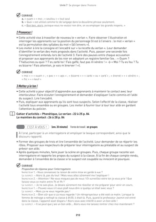212
Unité 7  Se plonger dans l'histoire
 CORRIGÉ
a. « ouam » = moi ; « seultou » = tout seul
b. « Quoi » est utilisé comme tic de langage dans la deuxième phrase seulement.
c. « Bon ben, alors, puisque vous ne voulez rien dire, on va employer les grands moyens. »
2 Prononcez !
• Cette activité vise à travailler de nouveau le « verlan ». Faire observer l’illustration et
interroger les apprenants sur la position du personnage (il est à l’envers : le mot « verlan »
est la permutation des syllabes du mot « (à) l’envers »).
• Les inviter à lire la consigne et l’encadré sur « la recette du verlan ». Leur demander
d’identifier le verlan des mots proposés dans l’activité. Puis, passer une seconde fois
l’enregistrement entendu lors de l’activité 3. Faire des pauses entre chaque accusation
et proposer aux apprenants de les nier en adoptant un registre familier (ex. : « Ouam ?
T’hallucines ou quoi ? T’es zarbi toi ! Fais gaffe, faut pas m’vénère ! » → « Moi ? Tu es fou ? Tu
es bizarre ! Fais attention, je vais m’énerver ! »).
 CORRIGÉ
« moi » = « ouam » ; « pas » = « aps » ; « bizarre » = « zarbi » ou « zarb’» ; « énervé » = « vénère » ;
« flic » = « keuf »
3 Mettez-y le ton !
• Cette activité a pour objectif d’apprendre aux apprenants à maintenir le contact avec leur
interlocuteur. Faire écouter l’enregistrement et demander d’expliquer l’acte commis et l’alibi
du suspect. Lire l’encadré.
• Puis, expliquer aux apprenants qu’ils sont tous suspects. Selon l’effectif de la classe, réaliser
l’activité tous ensemble ou en groupes. Les inviter à fournir tour à tour leur alibi en gardant
l’attention du policier.
Cahier d’activités – Phonétique, Le verlan : 22 à 25 p. 84
Le maintien du contact : 26 à 28 p. 84
C’EST À VOUS ! (env.30 minutes)  Formedetravail :en groupes
À l’oral, participer à un interrogatoire et employer le lexique correspondant, ainsi que le
discours rapporté.
• Former des groupes de trois et lire l’ensemble de l’activité. Leur demander de se répartir les
rôles. Proposer aux inspecteurs de préparer leur interrogatoire au préalable et au suspect de
prévoir son alibi.
• Après quelques minutes, faire jouer la scène en groupes. Puis, chaque groupe raconte son
interrogatoire et rapporte les propos du suspect à la classe. À la fin de chaque compte-rendu,
demander à l’ensemble de la classe si le suspect est coupable ou innocent et pourquoi.
 CORRIGÉ
Proposition de réponse pour l’interrogatoire
Inspecteur 1. –Vous connaissez la raison de votre mise en garde à vue ?
Le suspect. – Alors là, pas du tout ! Mais vous allez sûrement me l’expliquer !
Inspecteur 2. – Attention ! Ne vous moquez pas de nous ! Et surveillez votre ton je vous prie ! Que
faisiez-vous ce matin entre 7h et 9h ?
Le suspect. – Je ne sais plus. Je devais sûrement me réveiller et me préparer pour venir en cours.
Inspecteur 1. – Pouvez-vous s’il vous plaît nous dire si quelqu’un était avec vous ?
Le suspect. – Mais ça ne vous regarde pas !
Inspecteur 2. – Bien sûr que si ça nous regarde ! Un rétroprojecteur a été volé ce matin. Lorsque la
femme de ménage a nettoyé la classe à 6h30, il était là. Puis, quand le professeur Jasmin est entré
dans la classe, l’appareil avait disparu ! Alors vous avez intérêt à avoir un bon alibi !
Le suspect. – Il se peut que j’aie un bon alibi... Alors vous me laissez rentrer chez moi maintenant ?
 