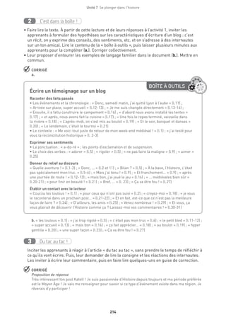 214
Unité 7  Se plonger dans l'histoire
C’est dans la boîte !2
• Faire lire le texte. À partir de cette lecture et de leurs réponses à l’activité 1, inviter les
apprenants à formuler des hypothèses sur les caractéristiques d’écriture d’un blog : c’est
un récit, on y exprime des conseils, des sentiments, etc. et on s’adresse à des internautes
sur un ton amical. Lire le contenu de la « boîte à outils », puis laisser plusieurs minutes aux
apprenants pour la compléter (a.). Corriger collectivement.
• Leur proposer d’entourer les exemples de langage familier dans le document (b.). Mettre en
commun.
 CORRIGÉ
a.
b. « les loulous » (l.1) ; « j’ai trop rigolé » (l.5) ; « c’était pas mon truc » (l.6) ; « le petit bled » (l.11-12) ;
« super accueil » (l.13) ; « mais bon » (l.16) ; « ça fait apprécier... » (l.18) ; « au boulot » (l.19) ; « hyper
gentille » (l.20) ; « une super façon » (l.23) ; « Ça va être fou ! » (l.27)
Du tac au tac !3
Inciter les apprenants à réagir à l’article « du tac au tac », sans prendre le temps de réfléchir à
ce qu’ils vont écrire. Puis, leur demander de lire la consigne et les réactions des internautes.
Les inviter à écrire leur commentaire, puis en faire lire quelques-uns en guise de correction.
 CORRIGÉ
Proposition de réponse
Très intéressant ton post Katell ! Je suis passionnée d’Histoire depuis toujours et ma période préférée
est le Moyen Âge ! Je vais me renseigner pour savoir si ce type d’événement existe dans ma région. Je
rêverais d’y participer !
BOÎTE À OUTILS
Écrire un témoignage sur un blog	
Raconter des faits passés
• Les événements et la chronologie : « Donc, samedi matin, j’ai quitté Lyon à l’aube » (l.11) ;
« Arrivée sur place, super accueil » (l.12-13) ; « Je me suis changée directement » (l.13-14) ;
« Ensuite, il a fallu construire le campement » (l.16) ; « d’abord nous avons installé les tentes »
(l.17) ; « et après, nous avons fait la cuisine » (l.17) ; « Une fois le repas terminé, vaisselle dans
la rivière » (l.18) ; « L’après-midi, on s’est mis au boulot » (l.19) ; « Et le soir, banquet et danses »
(l.20) ; « Le lendemain, c’était le tournoi » (l.21) 
• Le contexte : « Me voici tout juste de retour de mon week-end médiéval ! » (l.1) ; « j’ai testé pour
vous la reconstitution historique » (l. 2-3)
Exprimer ses sentiments
• La ponctuation : « a-do-ré » ; les points d’exclamation et de suspension.
• Le choix des verbes : « adorer » (l.5) ; « rigoler » (l.5) ; « ne pas faire la maligne » (l.9) ; « aimer »
(l.25)
Donner du relief au discours
« Quelle aventure ! » (l.1-2) ; « Donc, ... » (l.2 et 11) ; « Bilan ? » (l.5) ; « À la base, l’Histoire, c’était
pas spécialement mon truc. » (l.5-6) ; « Mais j’ai tenu ! » (l.9) ; « Et franchement... » (l.9) ; « après
une journée de route ! » (l.12-13) ; « mais bon, j’ai joué le jeu » (l.16) ; « … médiévales bien sûr »
(l.20-21) ; « pour finir en beauté ! » (l.21) ; « Bref, ... » (l. 23) ; « Ça va être fou ! » (l.27)
Établir un contact avec le lecteur
« Coucou les loulous ! » (l.1) ; « pour ceux qui n’ont pas suivi » (l.2) ; « croyez-moi » (l.18) ; « je vous
le raconterai dans un prochain post… » (l.21-22) ; « Et en fait, est-ce que ce n’est pas la meilleure
façon de faire ? » (l.24) ; « D’ailleurs, les amis » (l.25) ; « Venez nombreux ! » (l.29) ; « Et vous, ça
vous plairait de découvrir l’Histoire comme ça ? Laissez-moi vos commentaires ! » (l.30-31)
 