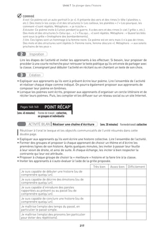 217
Unité 7  Se plonger dans l'histoire
 CORRIGÉ
À voir. Ce poème est un auto-portrait (« je »). Il présente des vers et des rimes (« tête / planètes »,
etc.). Des mots (« les corps ») et des structures (« Les cailloux, les planètes » / « Les pourquoi, les
comment ») sont répétés. Métaphore : « je ricoche ».
À écouter. Ce poème invite à l’union pendant la guerre. Il a des vers et des rimes (« ciel / grêle », etc.).
Des mots et des structures (« Celui qui... » / « Fou qui... ») sont répétés. Métaphore : « Quand les blés
sont sous la grêle » (métaphore des bombardements).
À lire. Ces lignes sont un hommage à la femme noire. Ce poème est en vers mais il n’a pas de rimes.
Des mots et des structures sont répétés (« Femme noire, femme obscure »). Métaphore : « aux soleils
prochains de tes yeux ».
Inspiration2
Lire les étapes de l’activité et inviter les apprenants à les effectuer. Si besoin, leur proposer de
procéder à une courte recherche pour retrouver le texte poétique qu’ils ont envie de partager avec
la classe. L’enseignant peut débuter l’activité en récitant ou en chantant un texte de son choix.
Création3
• Expliquer aux apprenants qu’ils vont à présent écrire leur poème. Lire l’ensemble de l’activité
et réaliser chaque étape comme indiqué. On pourra également proposer aux apprenants de
composer leur poème en binômes.
• Lorsque les poèmes sont écrits, proposer aux apprenants d’organiser un cercle littéraire et de
réciter leurs poèmes. Puis, les compiler et les diffuser sur un réseau social ou un site Internet.
(env. 45 minutes) Forme de travail : collective,
en groupes et individuelle
POINT RÉCAP’Pages 148-149
ACTIVITÉ BILAN | Réaliser une chaîne d’écriture (env. 20 minutes) Formedetravail :collective
Réutiliser à l’oral le lexique et les objectifs communicatifs de l’unité résumés dans cette
double page.
• Expliquer aux apprenants qu’ils vont écrire une histoire collective. Lire l’ensemble de l’activité.
• Former des groupes et proposer à chaque apprenant de choisir un thème et d’écrire les
premières lignes de son histoire. Après quelques minutes, les inviter à passer leur feuille
à leur voisin de droite, et ainsi de suite. À chaque échange, les inciter à bien respecter la
contrainte qui leur est attribuée.
• Proposer à chaque groupe de choisir la « meilleure » histoire et la faire lire à la classe.
• Inviter les apprenants à s’auto-évaluer à l’aide de la grille proposée.
Très bien Assez bien Difficilement
Je suis capable de débuter une histoire (ou de
comprendre quelqu’un).
Je suis capable de décrire des émotions (ou de
comprendre quelqu’un).
Je suis capable d’introduire des paroles
rapportées au présent ou au passé (ou de
comprendre quelqu’un).
Je suis capable de conclure une histoire (ou de
comprendre quelqu’un).
Je maîtrise l’emploi des temps du passé, en
particulier le passé simple.
Je maîtrise l’emploi des pronoms (en particulier
pour éviter des répétitions).
 