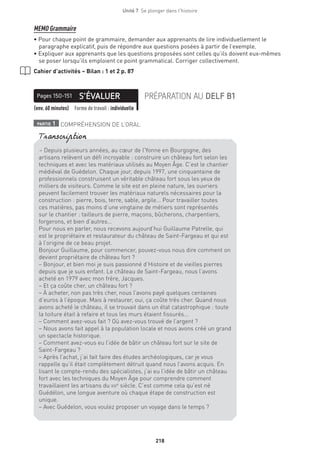 218
Unité 7  Se plonger dans l'histoire
MEMO Grammaire
• Pour chaque point de grammaire, demander aux apprenants de lire individuellement le
paragraphe explicatif, puis de répondre aux questions posées à partir de l’exemple.
• Expliquer aux apprenants que les questions proposées sont celles qu’ils doivent eux-mêmes
se poser lorsqu’ils emploient ce point grammatical. Corriger collectivement.
Cahier d’activités – Bilan : 1 et 2 p. 87
S’ÉVALUERPages 150-151 PRÉPARATION AU DELF B1
(env. 60 minutes) Forme de travail : individuelle
partie 1 COMPRÉHENSION DE L’ORAL
– Depuis plusieurs années, au cœur de l’Yonne en Bourgogne, des
artisans relèvent un défi incroyable : construire un château fort selon les
techniques et avec les matériaux utilisés au Moyen Âge. C’est le chantier
médiéval de Guédelon. Chaque jour, depuis 1997, une cinquantaine de
professionnels construisent un véritable château fort sous les yeux de
milliers de visiteurs. Comme le site est en pleine nature, les ouvriers
peuvent facilement trouver les matériaux naturels nécessaires pour la
construction : pierre, bois, terre, sable, argile... Pour travailler toutes
ces matières, pas moins d’une vingtaine de métiers sont représentés
sur le chantier : tailleurs de pierre, maçons, bûcherons, charpentiers,
forgerons, et bien d’autres…
Pour nous en parler, nous recevons aujourd’hui Guillaume Patrelle, qui
est le propriétaire et restaurateur du château de Saint-Fargeau et qui est
à l’origine de ce beau projet.
Bonjour Guillaume, pour commencer, pouvez-vous nous dire comment on
devient propriétaire de château fort ?
– Bonjour, et bien moi je suis passionné d’Histoire et de vieilles pierres
depuis que je suis enfant. Le château de Saint-Fargeau, nous l’avons
acheté en 1979 avec mon frère, Jacques.
– Et ça coûte cher, un château fort ?
– À acheter, non pas très cher, nous l’avons payé quelques centaines
d’euros à l’époque. Mais à restaurer, oui, ça coûte très cher. Quand nous
avons acheté le château, il se trouvait dans un état catastrophique : toute
la toiture était à refaire et tous les murs étaient fissurés...
– Comment avez-vous fait ? Où avez-vous trouvé de l’argent ?
– Nous avons fait appel à la population locale et nous avons créé un grand
un spectacle historique.
– Comment avez-vous eu l’idée de bâtir un château fort sur le site de
Saint-Fargeau ?
– Après l’achat, j’ai fait faire des études archéologiques, car je vous
rappelle qu’il était complètement détruit quand nous l’avons acquis. En
lisant le compte-rendu des spécialistes, j’ai eu l’idée de bâtir un château
fort avec les techniques du Moyen Âge pour comprendre comment
travaillaient les artisans du xiiie
siècle. C’est comme cela qu’est né
Guédélon, une longue aventure où chaque étape de construction est
unique.
– Avec Guédelon, vous voulez proposer un voyage dans le temps ?
Transcription
 