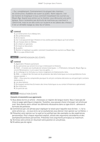 219
Unité 7  Se plonger dans l'histoire
 CORRIGÉ
1. La construction d’un château fort.
2. Des professionnels.
3. De la nature.
4. Car il est passionné (par l’Histoire et les vieilles pierres) depuis qu’il est enfant.
5. Les travaux dans le château.
6. En créant un spectacle.
7. En lisant un document.
8. Au public.
9. Montrer et expliquer au public comment travaillaient les ouvriers au Moyen Âge.
10. Il n’y a pas d’électricité.
partie 2 COMPRÉHENSION DES ÉCRITS
 CORRIGÉ
1. Apprendre l’Histoire autrement.
2. Aux personnes qui aiment lire et qui s’intéressent à l’Histoire.
3. FAUX : « Il existe une multitude de romans historiques. » « Préhistoire, Antiquité, Moyen Âge ou
encore Renaissance, il y en a pour tous les goûts... »
4. Un mélange d’un récit plus ou moins imaginaire et d’événements réels.
5. VRAI : « L’objectif de l’écrivain est de présenter des faits historiques ou la vie quotidienne d’une
époque passée. »
VRAI : « Vous pourrez comprendre pourquoi ils ont pris certaines décisions ou ont participé à certains
événements. »
6. Les descriptions.
7. De longues recherches (à travers des livres historiques ou au contact d’historiens spécialisés).
8. Des historiens.
9. Un point de vue.
partie 3 PRODUCTION ÉCRITE
Conseils à transmettre aux apprenants
1. Vous devez écrire un article : choisissez un registre de langue neutre. Vous n’avez pas de
mise en page spécifique à respecter. Toutefois, vous pouvez choisir d’envoyer cet article par
mail. Vous devrez alors utiliser les éléments nécessaires dans ce type d’écrit : adresse et
formules de politesse.
2. Commencez par une phrase pour expliquer la raison pour laquelle vous écrivez : « J’ai lu
votre article sur... Je vous écris car je souhaiterais vous donner mon opinion sur ce thème. »
3. Présentez votre opinion sur le sujet en la justifiant par des exemples ou des expériences
personnelles. Pour chaque argument exposé, utilisez des arguments secondaires et des
exemples/illustrations personnels. Présentez trois arguments principaux au maximum.
4. Terminez votre article en résumant votre position en une phrase.
5. N’oubliez pas de signer.
– Oui, complètement. Contrairement à la plupart des chantiers
de construction, Guédelon est ouvert au public. Notre objectif, c’est
de montrer et d’expliquer à tous comment travaillaient les ouvriers au
Moyen Âge. Quand vous entrez sur le chantier, vous découvrez une autre
époque. Vous n’entendrez pas de bruits de machines qui marchent à
l’électricité, mais le son des outils sur la pierre et les sabots des chevaux.
C’est un véritable voyage au cœur du xiiie
siècle. 
 