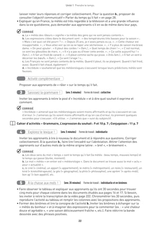 22
Unité 1  Prendre le temps
laisser noter leurs réponses et corriger collectivement. Pour la question b., proposer de
consulter l’objectif communicatif « Parler du temps qu’il fait » en page 28.
• Expliquer qu’en France, la météo est très regardée à la télévision et a une grande influence
dans la vie quotidienne, puis demander aux apprenants s’il en va de même dans leur pays.
 CORRIGÉ
a. La « météo des râleurs » signifie « la météo des gens qui ne sont jamais contents ».
b. Les expressions citées dans le document sont : « des températures très basses pour la saison » ;
« Mais c’est quoi cet été pourri ? » ; « Depuis 25 ans, je n’avais jamais vu ça. » ; « Cette chaleur est
insupportable. » ; « Vous allez voir qu’on va se taper une sécheresse. » ; « Y a plus de saison ma brave
dame. » On peut ajouter : « Il pleut des cordes ! » (fam.) ; « Quel temps de chien ! » ; « C’est normal,
ce sont les giboulées de mars. » ; « Il n’y a pas eu d’hiver cette année. » ; « Ça caille aujourd’hui ! »
(fam.) ; « Il fait un froid de canard. » ; « Il pleut comme vache qui pisse. » (très fam.) ; « Il fait un vent à
décorner les bœufs. » (fam.) ; « Ça sent l’orage ! »...
c. Les Français ne sont jamais contents de la météo. Quand il pleut, ils se plaignent. Quand il fait froid,
aussi. Quand il fait chaud, également !
d. « Incrédule » souhaiterait que les météorologues s’excusent lorsque leurs prédictions météo sont
fausses.
Activité complémentaire
Proposer aux apprenants de « râler » sur le temps qu’il fait.
Saisissez la grammaire !3   (env.5 minutes)  Formedetravail :collective
Inviter les apprenants à relire le post d’« Incrédule » et à dire quel souhait il exprime et
comment.
 CORRIGÉ
« Incrédule » aimerait que les météorologues soient moins affirmatifs et qu’ils s’excusent en cas
d’erreur. (« J’aimerais qu’ils soient moins affirmatifs et qu’en cas d’erreur, ils prennent quelques
secondes pour s’excuser. ») Il utilise : « J’aimerais que » suivi du subjonctif.
Cahier d’activités – Grammaire, L’expression du souhait : 9 et 10 p. 7 ; Conjugaison : 11 p. 7
Explorez le lexique !4   (env.5 minutes)  Formedetravail :individuelle
Inviter les apprenants à lire à nouveau le document et à répondre aux questions. Corriger
collectivement. À la question b., faire lire l’encadré sur l’abréviation. Attirer l’attention des
apprenants sur d’autres mots de la même origine latine : « bref », « brièvement ».
 CORRIGÉ
a. Les deux sens du mot « temps » sont le temps qu’il fait (la météo : beau temps, mauvais temps) et
le temps qui passe (durée, moment).
b. Le mot « météo » en entier est « météorologie ». Dans le document se trouve aussi le mot « actu »
pour « actualité ».
c. le ciné (= cinéma), un appart (= appartement), le métro (= métropolitain), un resto (= restaurant), un
kiné (= kinésithérapeute), la géo (= géographie), la philo (= philosophie), une aprèm’ (= après-midi),
bon ap’ (= bon appétit), etc.
À la chasse aux mots !5   (env.20 minutes)  Formedetravail : individuelle et en binômes
• Faire observer le tableau et expliquer aux apprenants qu’ils ont 30 secondes pour trouver
cinq mots pour chaque colonne dans les documents étudiés aux pages 16 et 17. Si besoin,
les inviter à relire la transcription de la vidéo page 222. Chronométrer les 30 secondes, puis
reproduire l’activité au tableau et remplir les colonnes avec les propositions des apprenants.
• Former des binômes et lire la consigne de l’activité b. Inviter les binômes à échanger sur la
« météo du bonheur » et à imaginer des expressions pour la commenter (ex. : « une chaleur
douce et agréable », « une saison délicieusement fraîche », etc.). Faire réécrire la bande
dessinée avec des phrases positives.
 