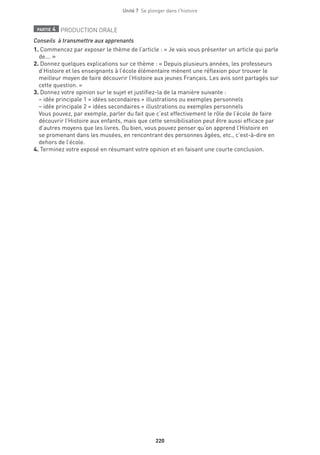 220
Unité 7  Se plonger dans l'histoire
partie 4 PRODUCTION ORALE
Conseils  à transmettre aux apprenants
1. Commencez par exposer le thème de l’article : « Je vais vous présenter un article qui parle
de... »
2. Donnez quelques explications sur ce thème : « Depuis plusieurs années, les professeurs
d’Histoire et les enseignants à l’école élémentaire mènent une réflexion pour trouver le
meilleur moyen de faire découvrir l’Histoire aux jeunes Français. Les avis sont partagés sur
cette question. »
3. Donnez votre opinion sur le sujet et justifiez-la de la manière suivante :
– idée principale 1 = idées secondaires + illustrations ou exemples personnels
– idée principale 2 = idées secondaires + illustrations ou exemples personnels
Vous pouvez, par exemple, parler du fait que c’est effectivement le rôle de l’école de faire
découvrir l’Histoire aux enfants, mais que cette sensibilisation peut être aussi efficace par
d’autres moyens que les livres. Ou bien, vous pouvez penser qu’on apprend l’Histoire en
se promenant dans les musées, en rencontrant des personnes âgées, etc., c’est-à-dire en
dehors de l’école.
4. Terminez votre exposé en résumant votre opinion et en faisant une courte conclusion.
 