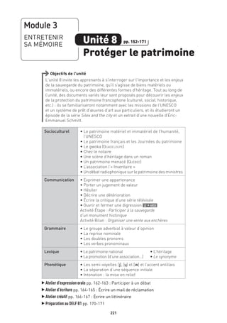 221
Objectifs de l’unité
L’unité 8 invite les apprenants à s’interroger sur l’importance et les enjeux
de la sauvegarde du patrimoine, qu’il s’agisse de biens matériels ou
immatériels, ou encore des différentes formes d’héritage. Tout au long de
l’unité, des documents variés leur sont proposés pour découvrir les enjeux
de la protection du patrimoine francophone (culturel, social, historique,
etc.) : ils se familiariseront notamment avec les missions de l’UNESCO
et un système de prêt d’œuvres d’art aux particuliers, et ils étudieront un
épisode de la série Silex and the city et un extrait d’une nouvelle d’Éric-
Emmanuel Schmitt.
Socioculturel • Le patrimoine matériel et immatériel de l’humanité,
l’UNESCO
• Le patrimoine français et les Journées du patrimoine
• Le gwoka (Guadeloupe)
• Chez le notaire
• Une scène d’héritage dans un roman
• Un patrimoine menacé (Québec)
• L’association l’« Inventaire »
• Un débat radiophonique sur le patrimoine des ministres
Communication • Exprimer une appartenance
• Porter un jugement de valeur
• Hésiter
• Décrire une détérioration
• Écrire la critique d’une série télévisée
• Ouvrir et fermer une digression le + argu
Activité Étape : Participer à la sauvegarde
d’un monument historique
Activité Bilan : Organiser une vente aux enchères
Grammaire • Le groupe adverbial à valeur d’opinion
• La reprise nominale
• Les doubles pronoms
• Les verbes pronominaux
Lexique • Le patrimoine national	 • L’héritage
• La promotion (d’une association…)	 • Le synonyme
Phonétique • Les semi-voyelles [j], [˙] et [w] et l’accent antillais
• La séparation d’une séquence initiale
• Intonation : la mise en relief
▲
Atelier d’expression orale pp. 162-163 : Participer à un débat
▲
Atelier d’écriture pp. 164-165 : Écrire un mail de réclamation
▲
Atelier créatif pp. 166-167 : Écrire un littinéraire
▲
Préparation au DELF B1 pp. 170-171
Module 3
ENTRETENIR
SA MÉMOIRE Unité 8
Protéger le patrimoine
pp. 152-171
 