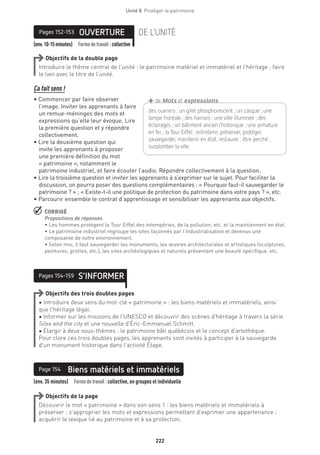 222
Unité 8  Protéger le patrimoine
(env.10-15minutes) Formedetravail :collective
OUVERTUREPages 152-153 DE L’UNITÉ
Objectifs de la double page
Introduire le thème central de l’unité : le patrimoine matériel et immatériel et l’héritage ; faire
le lien avec le titre de l’unité.
Ça fait sens !
• Commencer par faire observer
l’image. Inviter les apprenants à faire
un remue-méninges des mots et
expressions qu’elle leur évoque. Lire
la première question et y répondre
collectivement.
• Lire la deuxième question qui
invite les apprenants à proposer
une première définition du mot
« patrimoine », notamment le
patrimoine industriel, et faire écouter l’audio. Répondre collectivement à la question.
• Lire la troisième question et inviter les apprenants à s’exprimer sur le sujet. Pour faciliter la
discussion, on pourra poser des questions complémentaires : « Pourquoi faut-il sauvegarder le
patrimoine ? » ; « Existe-t-il une politique de protection du patrimoine dans votre pays ? », etc.
• Parcourir ensemble le contrat d’apprentissage et sensibiliser les apprenants aux objectifs.
 CORRIGÉ
Propositions de réponses 
• Les hommes protègent la Tour Eiffel des intempéries, de la pollution, etc. et la maintiennent en état.
• Le patrimoine industriel regroupe les sites façonnés par l’industrialisation et devenus une
composante de notre environnement.
• Selon moi, il faut sauvegarder les monuments, les œuvres architecturales et artistiques (sculptures,
peintures, grottes, etc.), les sites archéologiques et naturels présentant une beauté spécifique, etc.
S’INFORMERPages 154-159
Objectifs des trois doubles pages
• Introduire deux sens du mot-clé « patrimoine » : les biens matériels et immatériels, ainsi
que l’héritage légal.
• Informer sur les missions de l’UNESCO et découvrir des scènes d’héritage à travers la série
Silex and the city et une nouvelle d’Éric-Emmanuel Schmitt.
• Élargir à deux sous-thèmes : le patrimoine bâti québécois et le concept d’artothèque.
Pour clore ces trois doubles pages, les apprenants sont invités à participer à la sauvegarde
d’un monument historique dans l’activité Étape.
(env. 35 minutes)  Formedetravail :collective, en groupes et individuelle
Biens matériels et immatérielsPage 154
Objectifs de la page
Découvrir le mot « patrimoine » dans son sens 1 : les biens matériels et immatériels à
préserver ; s’approprier les mots et expressions permettant d’exprimer une appartenance ;
acquérir le lexique lié au patrimoine et à sa protection.
des ouvriers ; un gilet phosphorescent ; un casque ; une
lampe frontale ; des harnais ; une ville illuminée ; des
­éclairages ; un bâtiment ancien/historique ; une ­armature
en fer ; la Tour Eiffel ; entretenir, préserver, protéger,
­sauvegarder, maintenir en état, restaurer ; être perché ;
surplomber la ville
+de Mots et expressions
 
