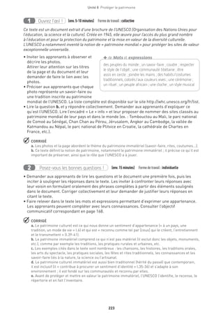 223
Unité 8  Protéger le patrimoine
Ouvrez l’œil !1 	 (env.5-10 minutes)  Formedetravail :collective
Ce texte est un document extrait d’une brochure de l’UNESCO (Organisation des Nations Unies pour
l’éducation, la science et la culture). Créée en 1945, elle œuvre pour l’accès du plus grand nombre
à l’éducation et pour la protection du patrimoine et la mise en valeur de la diversité culturelle.
L’UNESCO a notamment inventé la notion de « patrimoine mondial » pour protéger les sites de valeur
exceptionnelle universelle.
• Inviter les apprenants à observer et
décrire les photos.
Attirer leur attention sur les titres
de la page et du document et leur
demander de faire le lien avec les
photos.
• Préciser aux apprenants que chaque
photo représente un savoir-faire ou
une tradition inscrite au patrimoine
mondial de l’UNESCO. La liste complète est disponible sur le site http://whc.unesco.org/fr/list.
• Lire la question b. et y répondre collectivement. Demander aux apprenants d’expliquer ce
qu’est l’UNESCO. Lire l’encadré « Le + info » et leur proposer de nommer des sites classés au
patrimoine mondial de leur pays et dans le monde (ex. : Tombouctou au Mali, le parc national
de Comoé au Sénégal, Chan Chan au Pérou, Jérusalem, Angkor au Cambodge, la vallée de
Katmandou au Népal, le parc national de Plitvice en Croatie, la cathédrale de Chartes en
France, etc.).
 CORRIGÉ
a. Les photos et la page abordent le thème du patrimoine immatériel (savoir-faire, rites, coutumes...).
b. Ce texte définit la notion de patrimoine, notamment le patrimoine immatériel ; il précise ce qu’il est
important de préserver, ainsi que le rôle que l’UNESCO a à jouer.
Posez-vous les bonnes questions !2 (env.15 minutes)  Formedetravail :individuelle
• Demander aux apprenants de lire les questions et le document une première fois, puis les
inciter à souligner les réponses dans le texte. Les inviter à confronter leurs réponses avec
leur voisin en formulant oralement des phrases complètes à partir des éléments soulignés
dans le document. Corriger collectivement et leur demander de justifier leurs réponses en
citant le texte.
• Faire relever dans le texte les mots et expressions permettant d’exprimer une appartenance.
Les apprenants peuvent compléter avec leurs connaissances. Consulter l’objectif
communicatif correspondant en page 168.
 CORRIGÉ
a. Le patrimoine culturel est ce qui nous donne un sentiment d’appartenance (« à un pays, une
tradition, un mode de vie » l.6) et qui est « reconnu comme tel par [ceux] qui le créent, l’entretiennent
et le transmettent » (l.39-41).
b. Le patrimoine immatériel comprend ce qui n’est pas matériel (il exclut donc les objets, monuments,
etc.), comme par exemple les traditions, les pratiques rurales et urbaines, etc.
c. Les exemples cités dans le texte sont nombreux : les chansons, les histoires, les traditions orales,
les arts du spectacle, les pratiques sociales, les fêtes et rites traditionnels, les connaissances et les
savoir-faire liés à la nature, la science ou l’artisanat.
d. Le patrimoine culturel immatériel est aussi bien traditionnel (hérité du passé) que contemporain,
il est inclusif (il « contribue à procurer un sentiment d’identité » l.35-36) et s’adapte à son
environnement ; il est fondé sur les communautés et reconnu par elles.
e. Avant de protéger et mettre en valeur le patrimoine immatériel, l’UNESCO l’identifie, le recense, le
répertorie et en fait l’inventaire.
des peuples du monde ; un savoir-faire ; coudre ; ­respecter
le style de l’objet ; une communauté tibétaine ; être
assis en cercle ; joindre les mains ; des habits/costumes
­traditionnels, colorés/aux couleurs vives ; une cérémonie ;
un rituel ; un peuple africain ; une cloche ; un style musical 
+de Mots et expressions
 